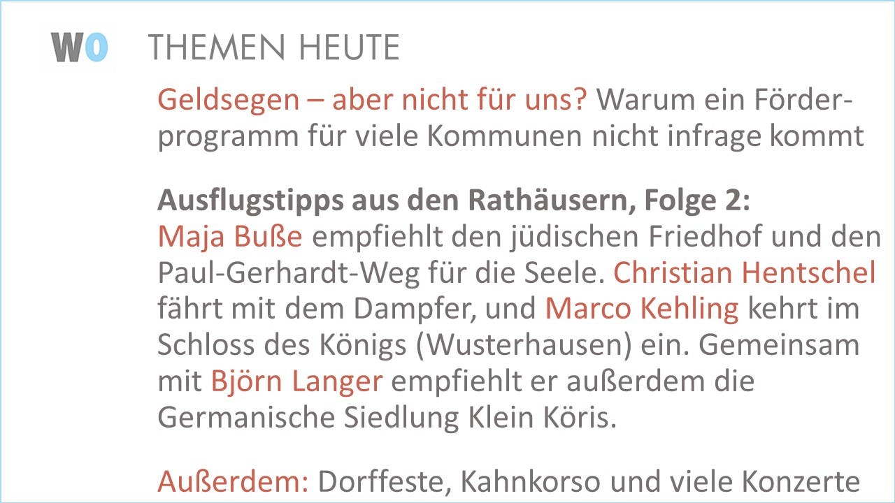 Geldsegen – aber nicht für uns? Warum ein Förder- programm für viele Kommunen nicht infrage kommt

Ausflugstipps aus den Rathäusern, Folge 2:Maja Buße empfiehlt den jüdischen Friedhof und den Paul-Gerhardt-Weg für die Seele. Christian Hentschel fährt mit dem Dampfer, und Marco Kehling kehrt im Schloss des Königs (Wusterhausen) ein. Gemeinsam mit Björn Langer empfiehlt er außerdem die Germanische Siedlung Klein Köris.

Außerdem: Dorffeste, Kahnkorso und viele Konzerte