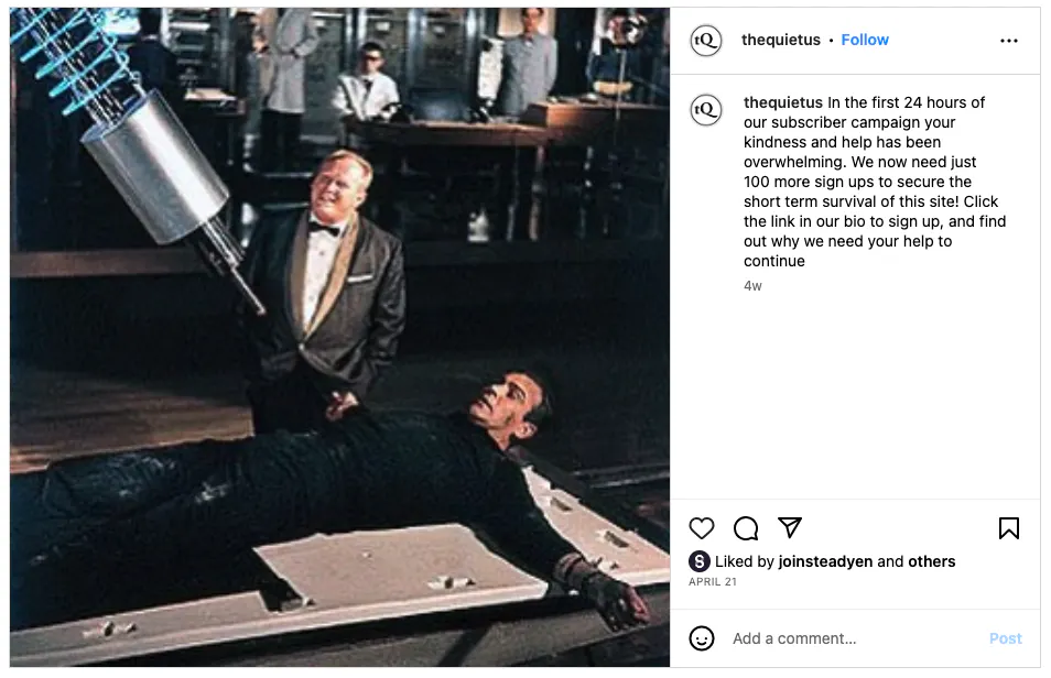 The magazine's Instagram post reads, "In the first 24 hours of our subscriber campaign your kindness and help has been overwhelming. We now need just 100 more sign ups to secure the short term survival of this site!" Alongside a film still of a man strapped to a bed, about to be injected with a giant needle.
