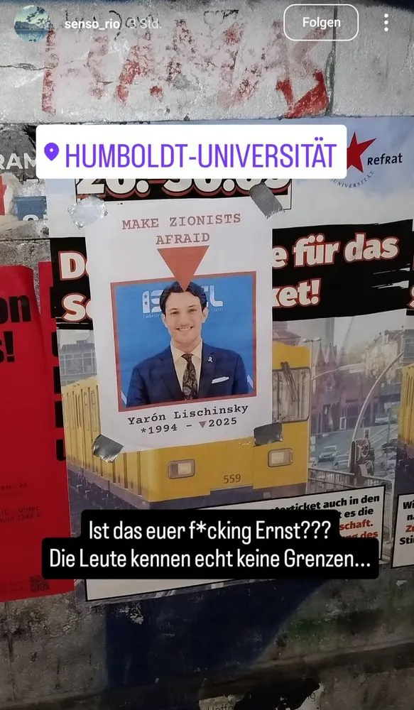 Ein Plakat an einer Wand in der Humboldt-Universität Berlin zeigt das Porträt eines jungen Mannes im Anzug mit der Aufschrift „MAKE ZIONISTS AFRAID“. Darunter steht der Name „Yarón Lischinsky“ mit den Jahreszahlen „1994 – †2025“, was auf eine Drohung oder Todesankündigung hindeutet. Das Bild ist auf einem Foto von Berliner U-Bahn-Wagen montiert und wurde mit Klebeband befestigt. Darüber liegt eine Standortmarkierung „HUMBOLDT-UNIVERSITÄT“. Eine schwarze Textbox mit weißer Schrift kommentiert das Bild mit den Worten: „Ist das euer fcking Ernst??? Die Leute kennen echt keine Grenzen…“.
