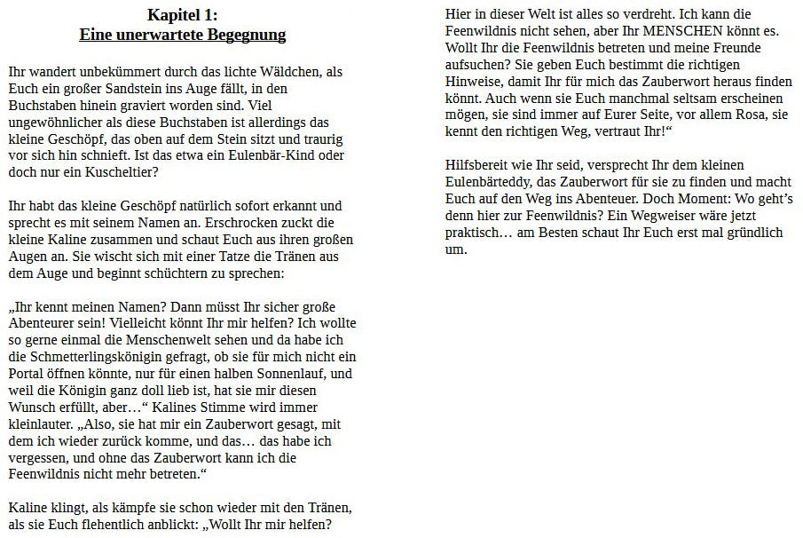 Kapitel 1: Eine unerwartete Begegnung

Ihr wandert unbekümmert durch das lichte Wäldchen, als Euch ein großer Sandstein ins Auge fällt, in den Buchstaben hinein graviert worden sind. Viel ungewöhnlicher als diese Buchstaben ist allerdings das kleine Geschöpf, das oben auf dem Stein sitzt und traurig vor sich hin schnieft. Ist das etwa ein Eulenbär-Kind oder doch nur ein Kuscheltier?

Ihr habt das kleine Geschöpf natürlich sofort erkannt und sprecht es mit seinem Namen an. Erschrocken zuckt die kleine Kaline zusammen und schaut Euch aus ihren großen Augen an. Sie wischt sich mit einer Tatze die Tränen aus dem Auge und beginnt schüchtern zu sprechen:

„Ihr kennt meinen Namen? Dann müsst Ihr sicher große Abenteurer sein! Vielleicht könntet Ihr mir helfen? Ich wollte so gerne einmal die Menschenwelt sehen und da habe ich die Schmetterlingskönigin gefragt, ob sie für mich nicht ein Portal öffnen könnte, nur für einen halben Sonnenlauf, und weil die Königin ganz doll lieb ist, hat sie mir diesen Wunsch erfüllt, aber…" Kalines Stimme wird immer kleinlauter. „Also, sie hat mir ein Zauberwort gesagt, mit dem ich wieder zurück komme, und das… das habe ich vergessen, und ohne das Zauberwort kann ich die Feenwildnis nicht mehr betreten."

Kaline klingt, als kämpfe sie schon wieder mit den Tränen, als sie Euch flehentlich anblickt: „Wollt Ihr mir helfen?
Hier in dieser Welt ist alles so verdreht. Ich kann die Feenwildnis nicht sehen, aber Ihr MENSCHEN könnt es. Wollt Ihr die Feenwildnis betreten und meine Freunde aufsuchen? Sie geben Euch bestimmt die richtigen Hinweise, damit Ihr für mich das Zauberwort heraus finden könnt. Auch wenn sie Euch manchmal seltsam erscheinen mögen, sie sind immer auf Eurer Seite, vor allem Rosa, sie kennt den richtigen Weg, vertraut Ihr!"

Hilfsbereit wie Ihr seid, versprecht Ihr dem kleinen Eulenbärteddy, das Zauberwort für sie zu finden und macht Euch auf den Weg ins Abenteuer. Doch Moment: Wo geht's denn hier zur Feenwildnis? Ein Wegweiser wäre jetzt praktisch… am Besten schaut Ihr Euch erst mal gründlich um.