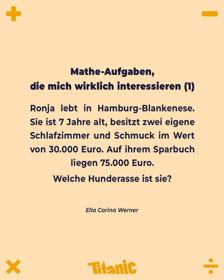 Kachel mit Text:
"Mathe-Aufgaben, die mich wirklich interessieren (1)
Ronja lebt in Hamburg-Blankenese. Sie ist 7 Jahre alt, besitzt zwei eigene Schlafzimmer und Schmuck im Wert von 30.000 Euro. Auf ihrem Sparbuch liegen 75.000 Euro.
Welche Hunderasse ist sie?"
