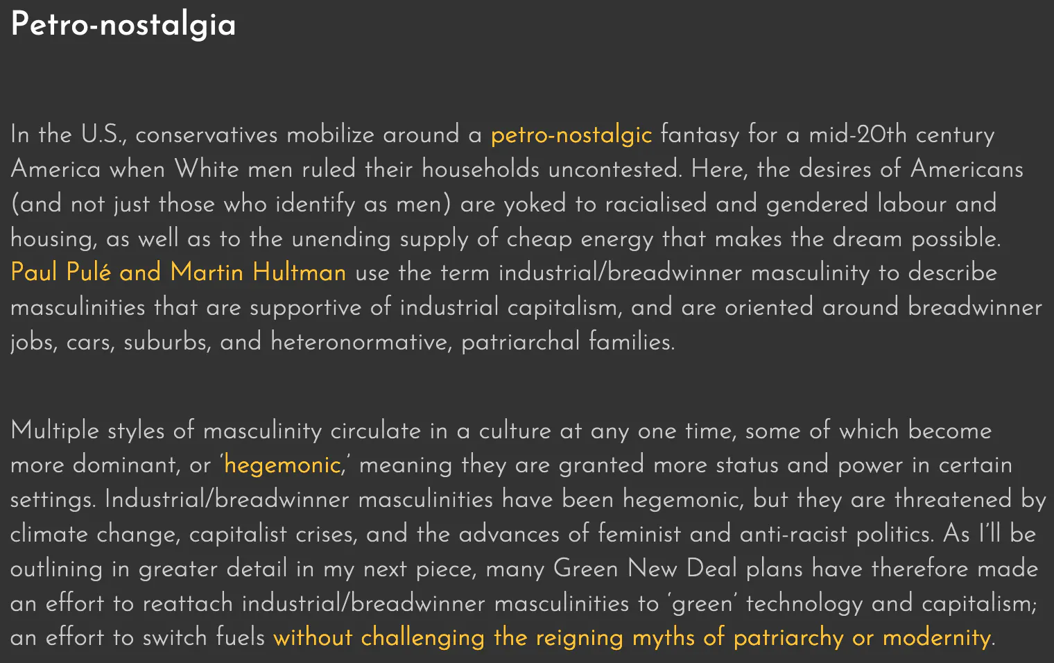 Petro-masculinity and the politics of climate refusal
|
By Cara Daggett
May 1 2022
Fossil fuels are a main driver of global warming, and they must be phased out quickly. But too many discussions of energy transition assume this is a matter of fuel substitution: unplug the bad fuel, and plug in a better one (solar or wind). This leads to a technocratic focus on cost, efficiency, and capacity, and a tendency to neglect the political struggle that will be required to dethrone fossil-fueled power.
The necessity for a political confrontation is evident in the fact that simply adding renewable energy does not necessarily displace fossil fuels. Indeed, Shannon E. Bell and Richard York found that, since 1800, new energy sources have mostly added to total energy expenditure, rather than replacing older sources, and this has been the case with the recent rise of solar and wind power, too.
Moreover, trillions of dollars are at stake for fossil-fuelled corporations and elites, who have inordinate influence over many global North governments, and who have generated and proliferated climate denial and obstructionism to protect their investments. Fossil fuel elites have also disproportionately supported new authoritarian movements worldwide, though they continue to give plenty of money to liberal technocrats too.
Climate obstruction obviously serves the interests of fossil fuel corporations and elites. However, coal and oil do more than ensure profit and fuel consumption-heavy lifestyles. Fossil fuels also secure cultural meaning and political identities, and this is what makes the struggle against fossil fuels so difficult.
Petro-nostalgia
In the U.S., conservatives mobilize around a petro-nostalgic fantasy for a mid-20th century America when White men ruled their households uncontested. Here, the desires of Americans (and not just those who identify as men) are yoked to racialised and gendered labour and housing, as well as to the unending supply of cheap energy that makes the dream possible. Paul Pulé and Martin Hultman use the term industrial/breadwinner masculinity to describe masculinities that are supportive of industrial capitalism, and are oriented around breadwinner jobs, cars, suburbs, and heteronormative, patriarchal families.