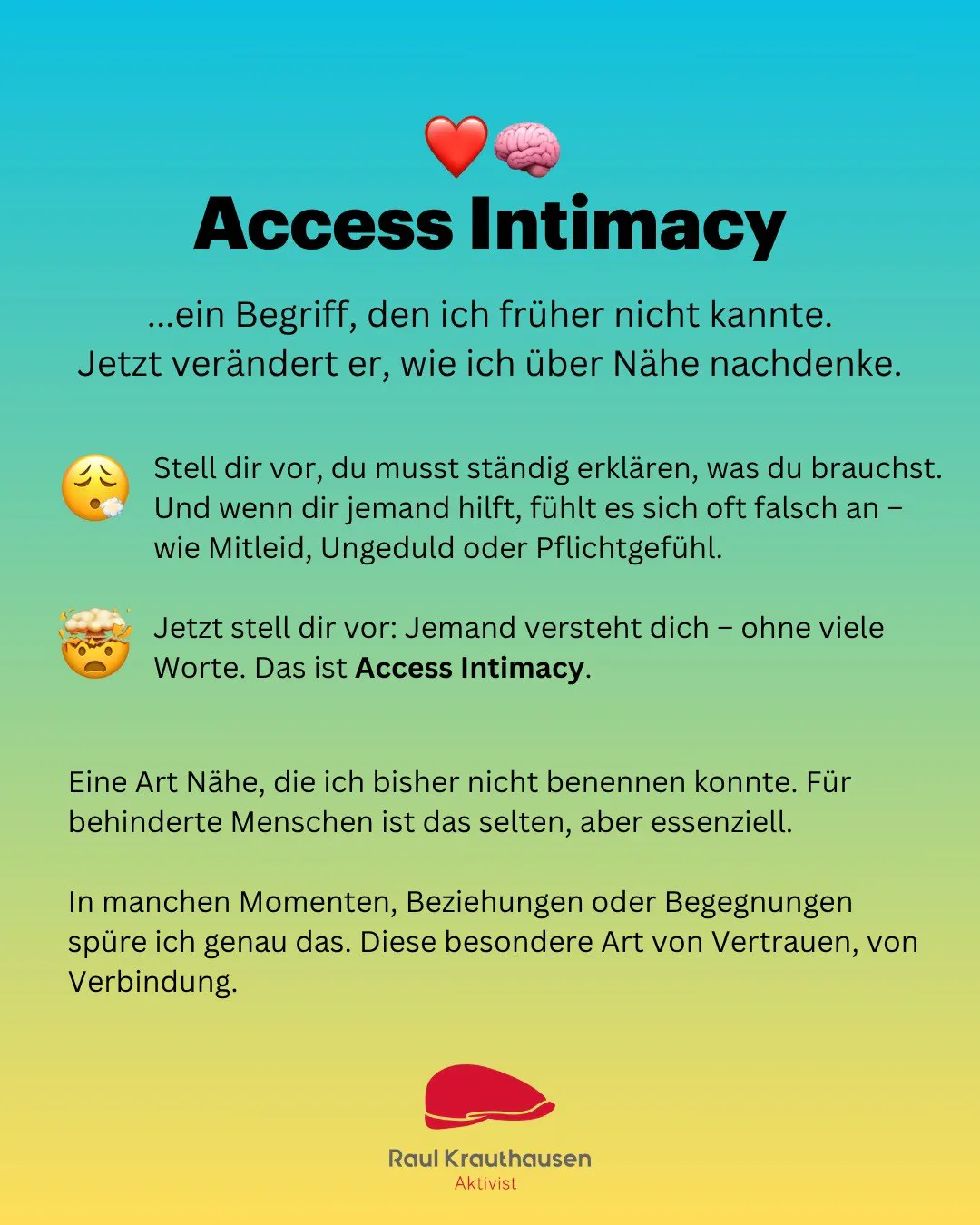 Grafik mit Farbverlauf von Blau nach Gelb, gestaltet von Raul Krauthausen. Oben steht der Titel: „❤️🧠 Access Intimacy“, darunter der Text:
„…ein Begriff, den ich früher nicht kannte.
Jetzt verändert er, wie ich über Nähe nachdenke.“
Danach folgen zwei Absätze mit Emojis:
• 😔 Stell dir vor, du musst ständig erklären, was du brauchst…
• 🤯 Jetzt stell dir vor: Jemand versteht dich – ohne viele Worte. Das ist Access Intimacy.
Darunter in kleinerer Schrift:
Eine Art Nähe, die ich bisher nicht benennen konnte. Für behinderte Menschen ist das selten, aber essenziell.
In manchen Momenten, Beziehungen oder Begegnungen spüre ich genau das. Diese besondere Art von Vertrauen, von Verbindung.
Unten ist das rote Logo von Raul Krauthausen mit dem Schriftzug „Raul Krauthausen – Aktivist“.