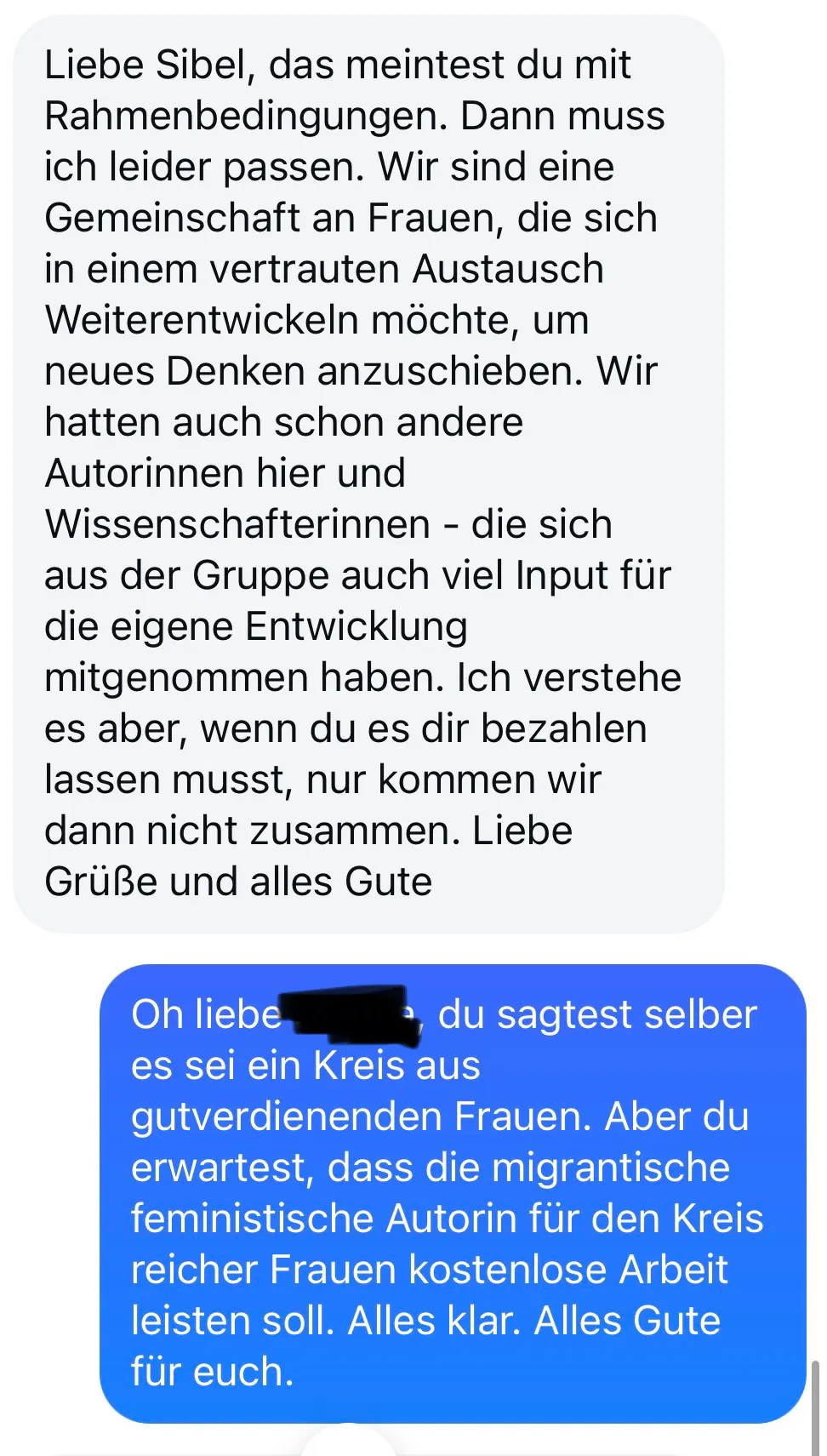 liebe sibel, das meintest du mit rahmenbedingungen. dann muss ich leider passen. wir sind eine gemeinschaft an frauen, die sich in einem vertrauten austausch weiterentwickeln möchte, um neues denken anzuschieben. wir hatten auch schon andere autorinnen hier und wissenschaftlerinnen – die sich aus der gruppe auch viel input für die eigene entwicklung mitgenommen haben. ich verstehe es aber, wenn du es dir bezahlen lassen musst, nur kommen wir dann nicht zusammen. liebe grüße und alles gute
sibels antwort:
oh liebe, name unkenntlich gemacht. du sagtest selber es sei ein kreis aus gutverdienenden frauen. aber du erwartest, dass die migrantische feministische autorin für den kreis reicher frauen kostenlose arbeit leisten soll. alles klar. alles gute für euch.