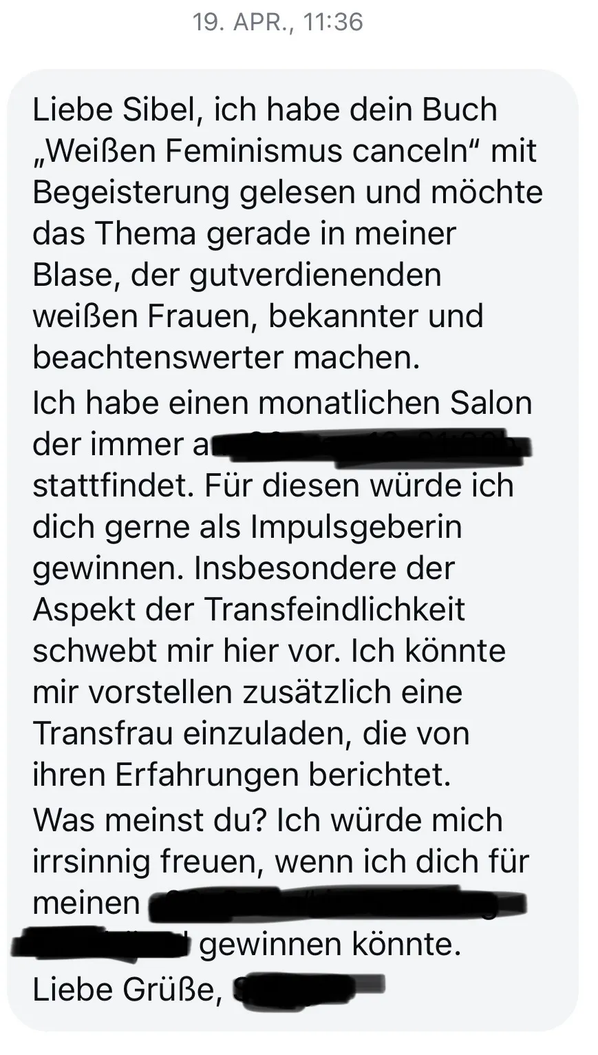Screenshot aus einer Nachricht. "Liebe Sibel. Ich habe dein Buch weißen Feminismus canceln mit begeisterung gelesen und möchte das thema gerade in meiner blase, der gutverdienenden weißen Frauen, bekannter und beachtenswerter machen. ich habe einen monatlichen salon, der immer .... schrift unkenntlich gemacht, stattfindet. für diesen würde ich dich gerne als impulsgeberin gewinnen. insbesondere der aspekt der transfeindlichkeit schwebt mir hier vor. ich könnte mir hier vorstellen, zusätzlich eine transfrau einzuladen, die von ihren erfahrungen berichtet. was meinst du? ich würde mich irrsinnig freuen, wenn ich dich für meinen, schrift unkenntlich gemacht, gewinnen könnte. liebe grüße, name unkenntlich gemacht