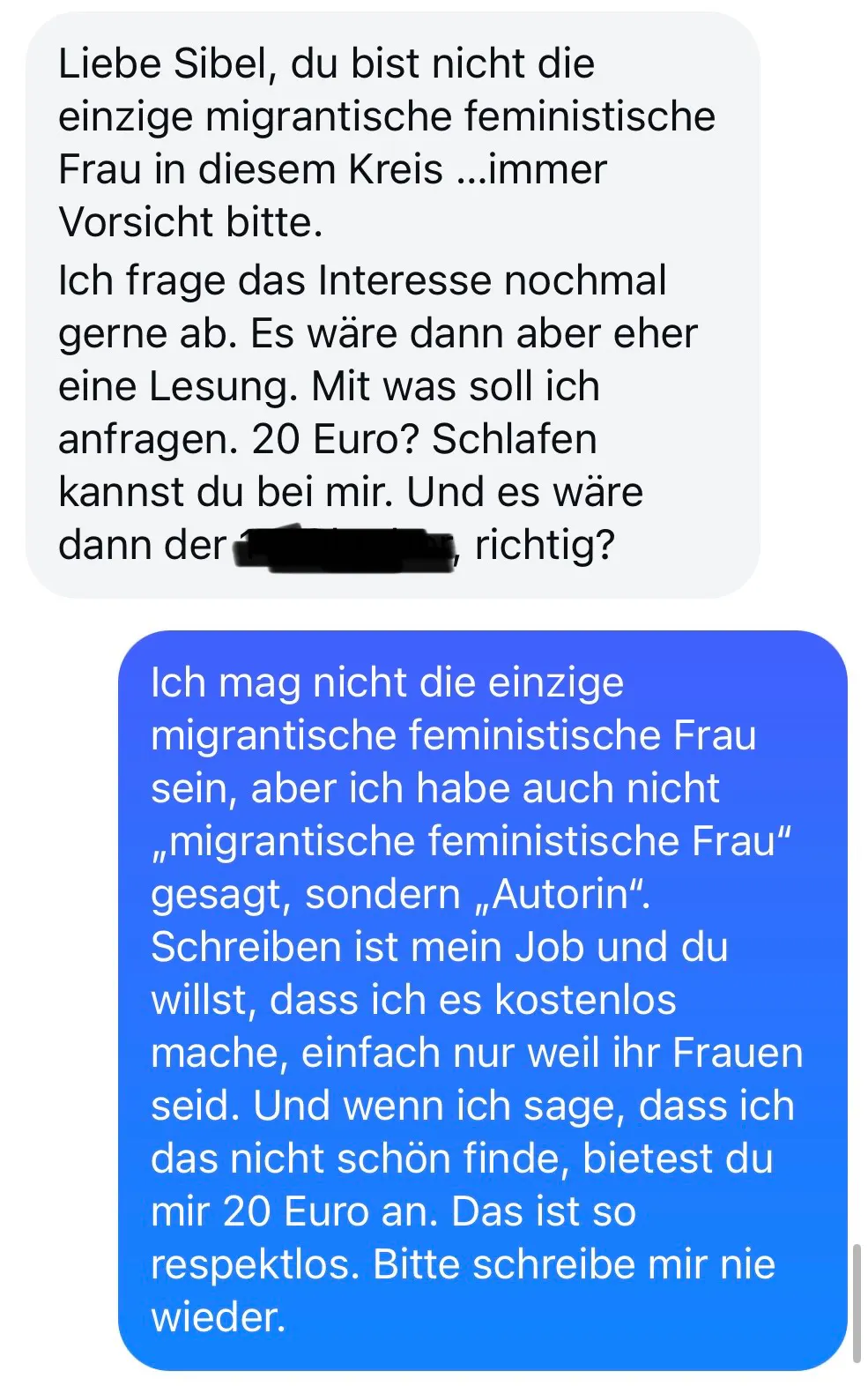liebe sibel, du bist nicht die einzige migrantische feministische frau in diesem kreis... immer vorsicht bitte. ich frage das interesse nochmal gerne ab. es wäre dann aber eher eine lesung. mit was soll ich anfragen? 20 euro? schlafen kannst du bei mir. und es wäre dann der, datum unkenntlich gemacht, richtig?
sibels antwort:
ich mag nicht die einzige migrantische feministische frau sein, aber ich habe auch nicht migrantische feministische frau gesagt, sondern autorin. schreiben ist mein job und du willst, dass ich es kostenlos mache, einfach nur weil ihr frauen seid. und wenn ich sage, dass ich das nicht schön finde, bietest du mir 20 euro an. das ist so respektlos. bitte schreib mir nie wieder.