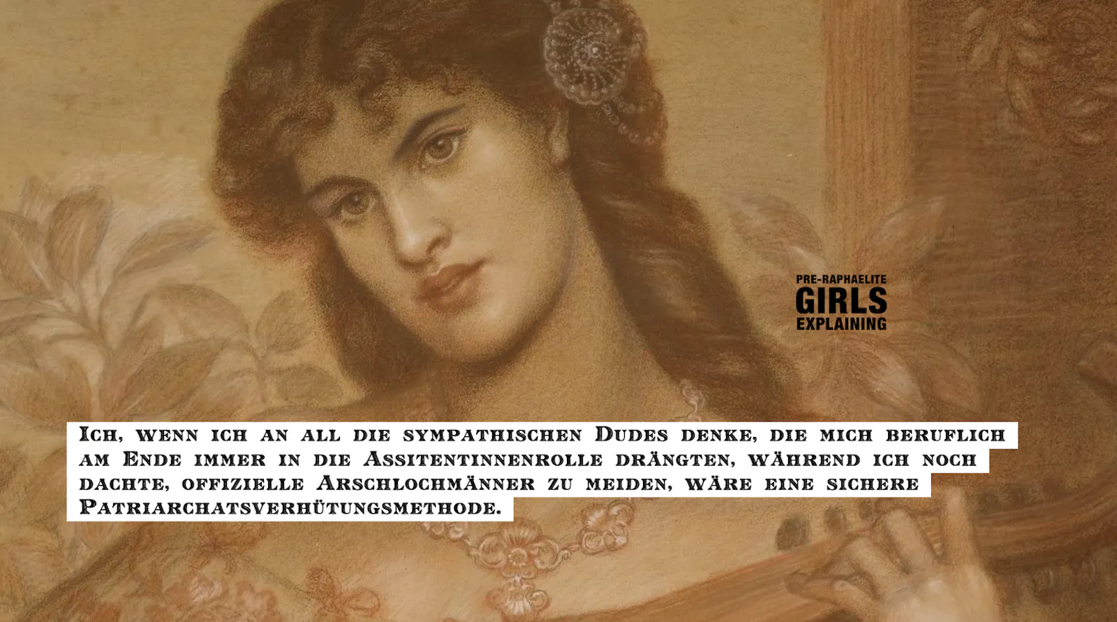 Gemäldedetail. Langhaarige Person blickt ambivalent. Hinzugefügter Text: Ich, wenn ich an all die sympathischen Dudes denke, die mich beruflich
am Ende immer in die Assitentinnenrolle gedrängt haben, während ich noch dachte, offizielle Arschlochmänner zu meiden, wäre eine sichere Patriarchatsverhütungsmethode.