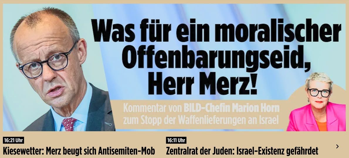 Bild-Screenshot: Was für ein moralischer Offenbarungseid, Herr Merz! Kommentar von Bild-Chefin Marion Horn zum Stopp der Waffenlieferungen an Israel

16:21 Uhr - Kiesewetter: Merz beugt sich Antisemiten-Mob
16:11 Uhr - Zentralrat der Juden: Israel-Existenz gefährdet