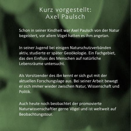 Axel Paulsch, kurz vorgestellt: Seit seiner Kindheit von Natur und Vögeln begeistert. Später Mitglied in einigen Naturschutzverbänden und Studium der Geoökologie. Heute Vorsitzender des Instituts für Biodiversität, kurz Ibn. Dabei bewegt er sich stets zwischen Natur, Wissenschaft und Politik.
