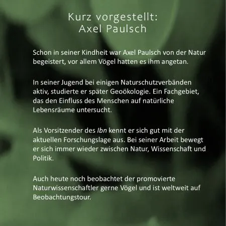 Axel Paulsch, kurz vorgestellt: Seit seiner Kindheit von Natur und Vögeln begeistert. Später Mitglied in einigen Naturschutzverbänden und Studium der Geoökologie. Heute Vorsitzender des Instituts für Biodiversität, kurz Ibn. Dabei bewegt er sich stets zwischen Natur, Wissenschaft und Politik.