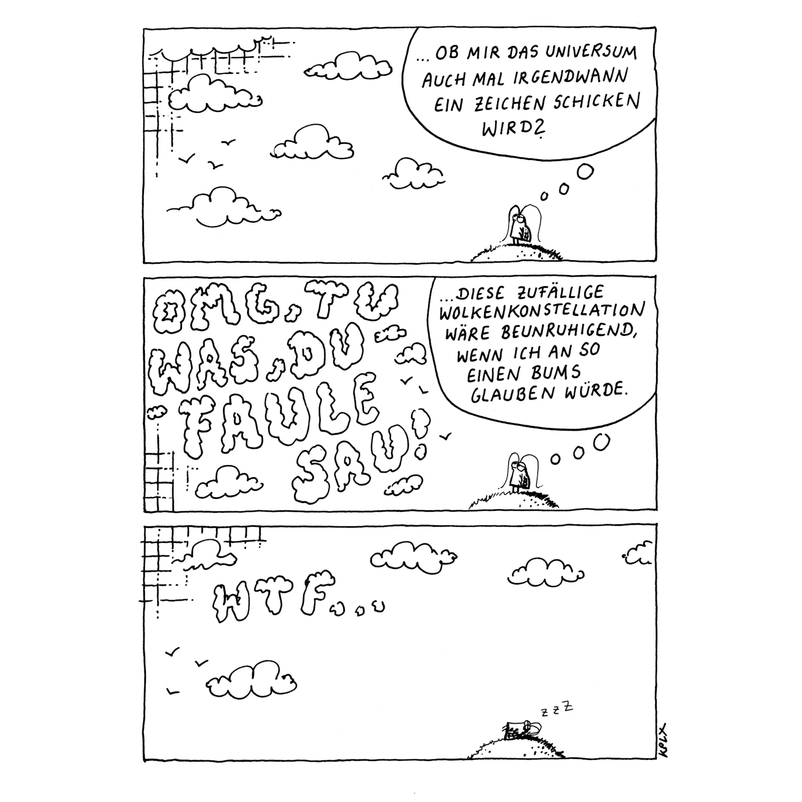 Ein dreiteiliger, handgezeichneter Comic in Schwarz-Weiß mit Gerd.
Panel 1: Gerd steht nachdenklich auf einem Hügel und blickt in den Himmel. In einer Gedankenblase steht: „… Ob mir das Universum auch mal irgendwann ein Zeichen schicken wird?“
Der Himmel ist mit ein paar Wolken und Vögeln minimalistisch gestaltet.
Panel 2: Die Wolken haben sich zu einer klar lesbaren Schrift geformt: „OMG, TU WAS, DU FAULE SAU!“
Gerd steht weiterhin auf dem Hügel und denkt unbeeindruckt:
„Diese zufällige Wolkenkonstellation wäre beunruhigend, wenn ich an so einen Bums glauben würde.“
Panel 3: Gerd liegt nun entspannt auf dem Hügel und schläft, erkennbar an den „zzz“-Zeichen. Die Wolken haben sich erneut verändert und formen nun die Buchstaben „WTF…“.
