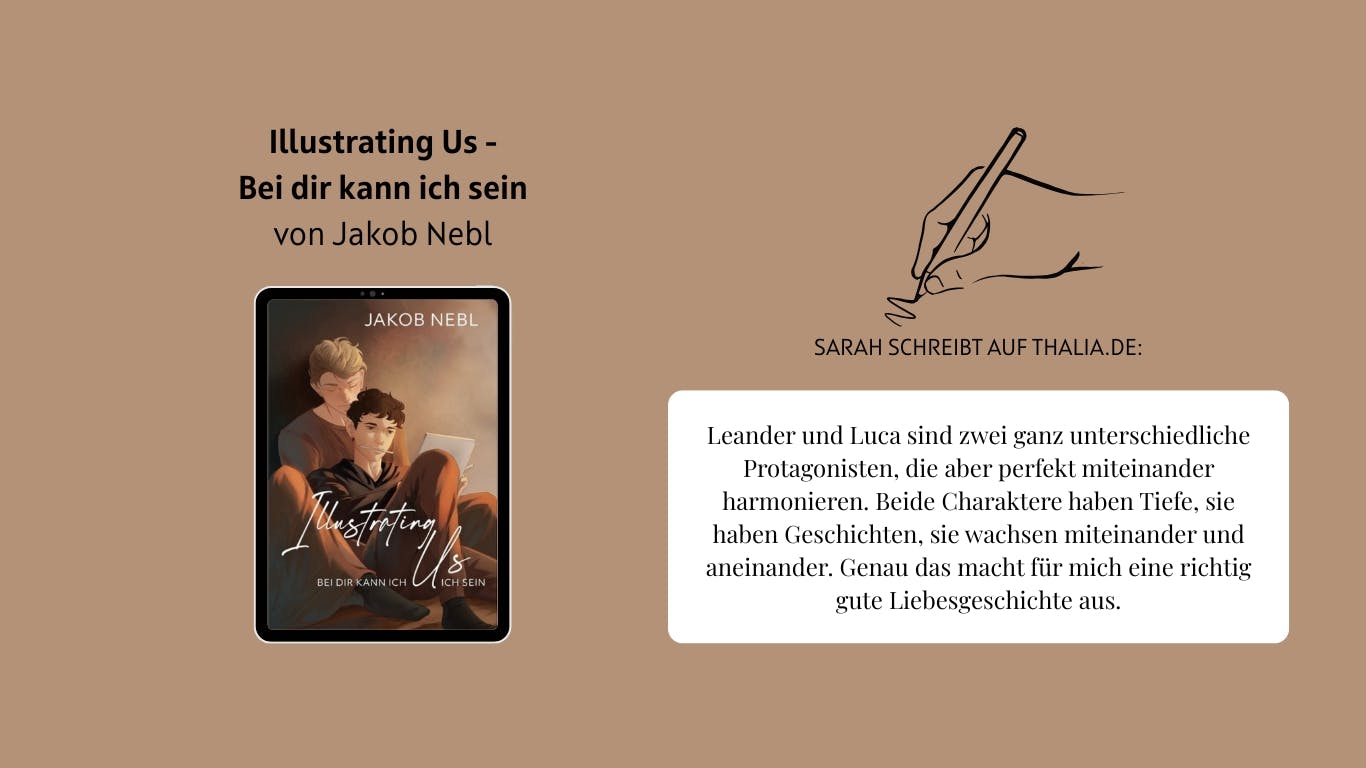 Das Bild zeigt das Buch "Illustrating Us - Bei dir kann ich sein" von Jakob Nebl. Daneben ist eine Hand, die einen Stift führt, abgebildet. Außerdem ist ein Auszug aus einer Rezension von Nutzerin Sarah auf Thalia.de zu lesen, der lautet wie folgt: Leander und Luca sind zwei ganz unterschiedliche Protagonisten, die aber perfekt miteinander harmonieren. Beide Charaktere haben Tiefe, sie haben Geschichten, sie wachsen miteinander und aneinander. Genau das macht für mich eine richtig gute Liebesgeschichte aus.