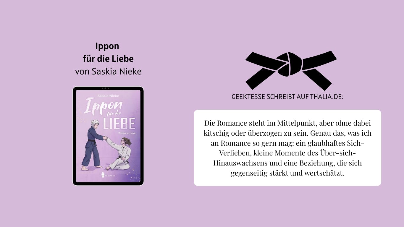 Das Bild zeigt das Buch "Ippon für die Liebe" von Saskia Nieke. Daneben ist ein gebundener Judo-Gürtel abgebildet. Außerdem ist ein Auszug aus einer Rezension von Nutzerin Geektesse auf Thalia.de zu lesen, der lautet wie folgt: Die Romance steht im Mittelpunkt, aber ohne dabei kitschig oder überzogen zu sein. Genau das, was ich an Romance so gern mag: ein glaubhaftes Sich-Verlieben, kleine Momente des Über-sich-Hinauswachsens und eine Beziehung, die sich gegenseitig stärkt und wertschätzt.