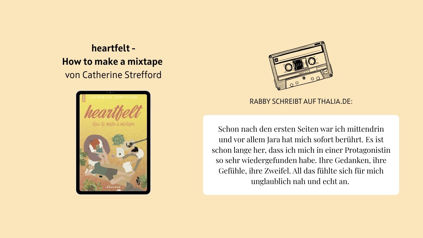 Das Bild zeigt das Buch "Heartfelt: How to make a mixtape" von Catherine Strefford. Daneben ist eine Musikkasette abgebildet. Außerdem ist eine Rezension von Nutzer*in Rabby auf Thalia.de zu lesen, die lautet wie folgt: Schon nach den ersten Seiten war ich mittendrin und vor allem Jara hat mich sofort berührt. Es ist schon lange her, dass ich mich in einer Protagonistin so sehr wiedergefunden habe. Ihre Gedanken, ihre Gefühle, ihre Zweifel. All das fühlte sich für mich unglaublich nah und echt an.