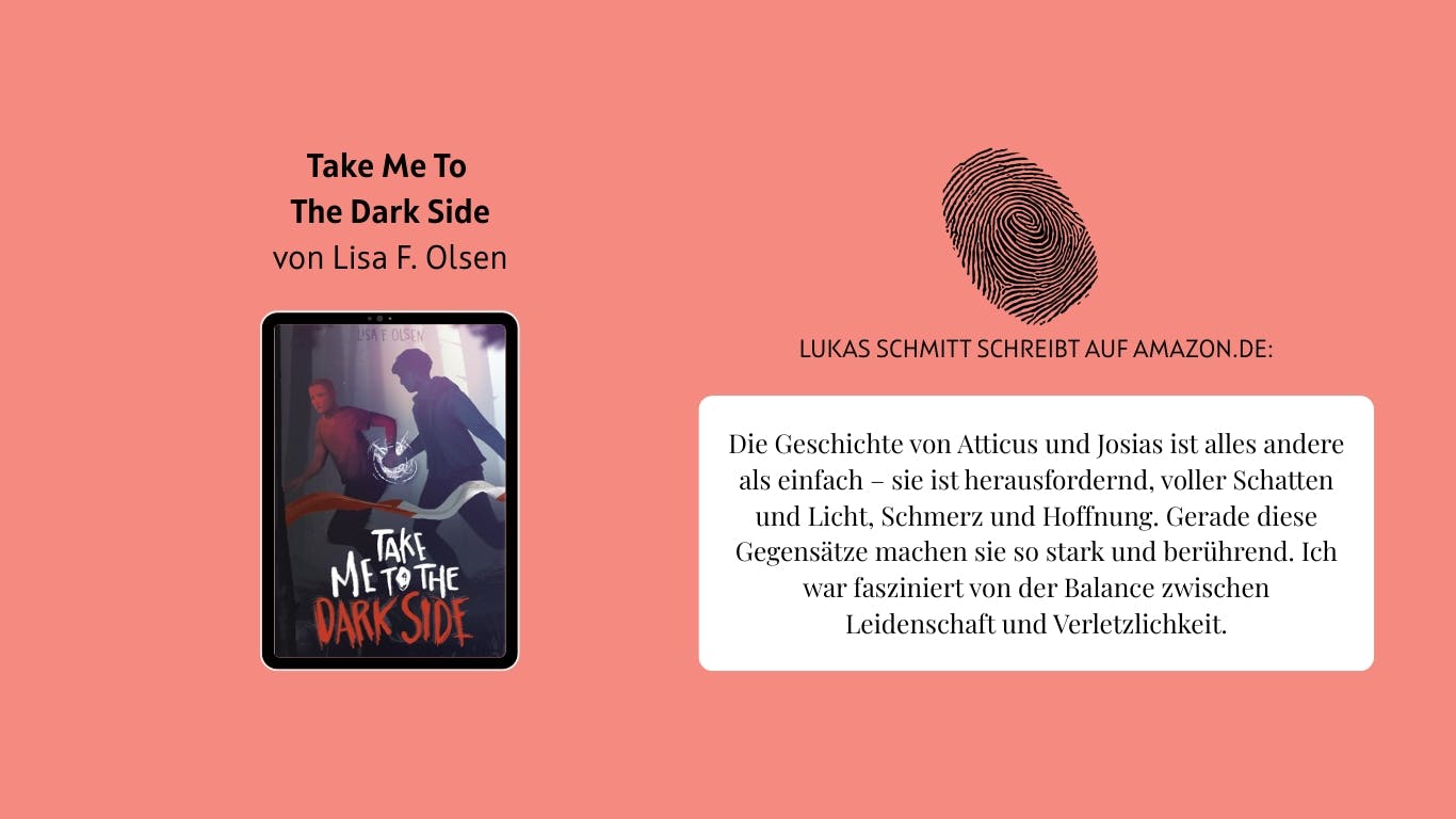 Das Bild zeigt das Buch "Take Me To The Dark Side" von Lisa F. Olsen. Daneben ist ein Fingerabdruck zu sehen. Außerdem ist ein Auszug aus der Rezension von Nutzer Lukas Schmitt auf Amazon.de zu lesen, der lautet wie folgt: Die Geschichte von Atticus und Josias ist alles andere als einfach – sie ist herausfordernd, voller Schatten und Licht, Schmerz und Hoffnung. Gerade diese Gegensätze machen sie so stark und berührend. Ich war fasziniert von der Balance zwischen Leidenschaft und Verletzlichkeit.
