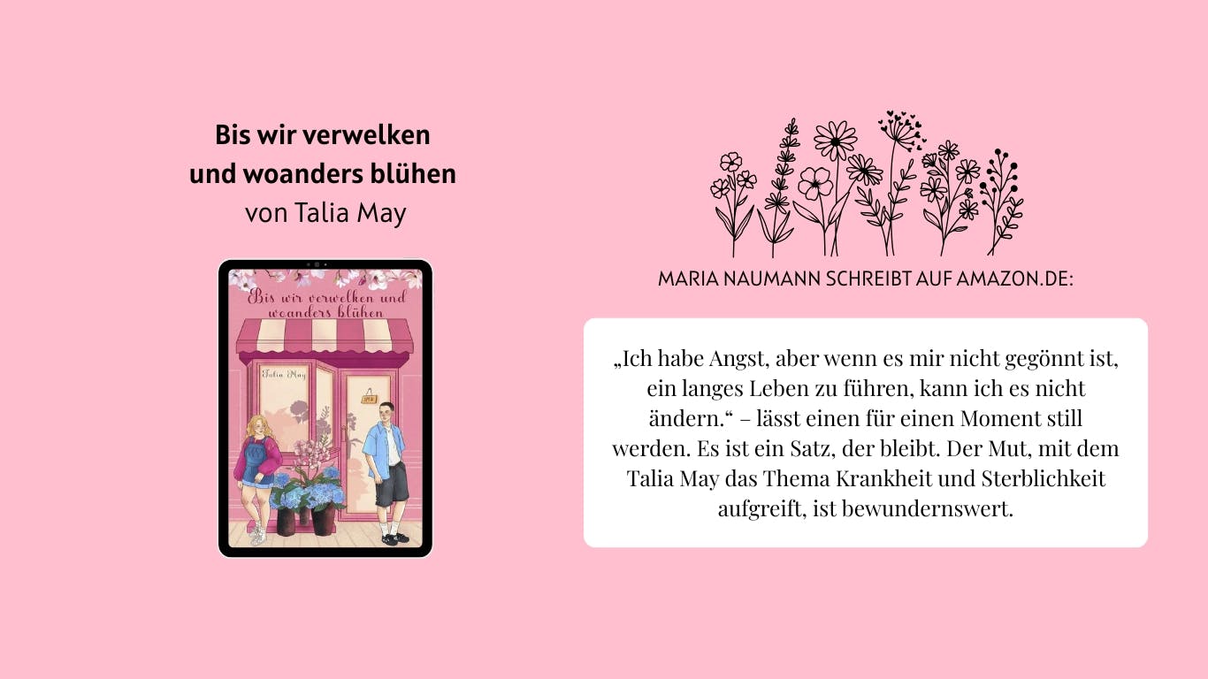 Das Bild zeigt das Buch "Bis wir verwelken und woanders erblühen" von Talia May. Daneben sind Wildblumen abgebildet. Außerdem ist ein Auszug aus einer Rezension von Nutzerin Maria Naumann auf Amazon.de zu lesen, der lautet wie folgt: „Ich habe Angst, aber wenn es mir nicht gegönnt ist, ein langes Leben zu führen, kann ich es nicht ändern.“ – lässt einen für einen Moment still werden. Es ist ein Satz, der bleibt. Der Mut, mit dem Talia May das Thema Krankheit und Sterblichkeit aufgreift, ist bewundernswert.