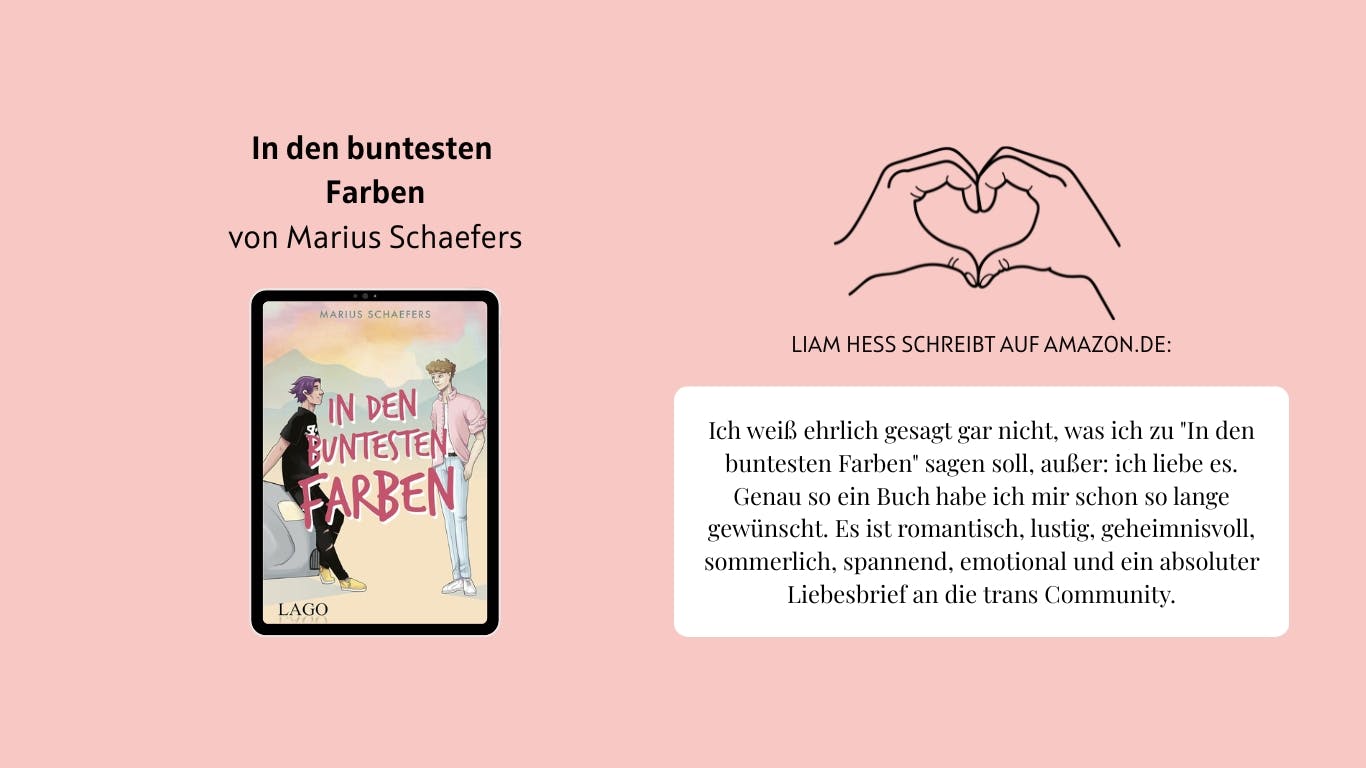 Das Bild zeigt das Buch "In den buntesten Farben" von Marius Schaefers. Daneben sind zwei Hände abgebildet, die ein Herz formen. Außerdem ist ein Auszug aus der Rezension von Nutzer*in Liam Hess auf Amazon.de zu lesen, der lautet wie folgt: Ich weiß ehrlich gesagt gar nicht, was ich zu "In den buntesten Farben" sagen soll, außer: ich liebe es.
Genau so ein Buch habe ich mir schon so lange gewünscht. Es ist romantisch, lustig, geheimnisvoll, sommerlich, spannend, emotional und ein absoluter Liebesbrief an die trans Community.