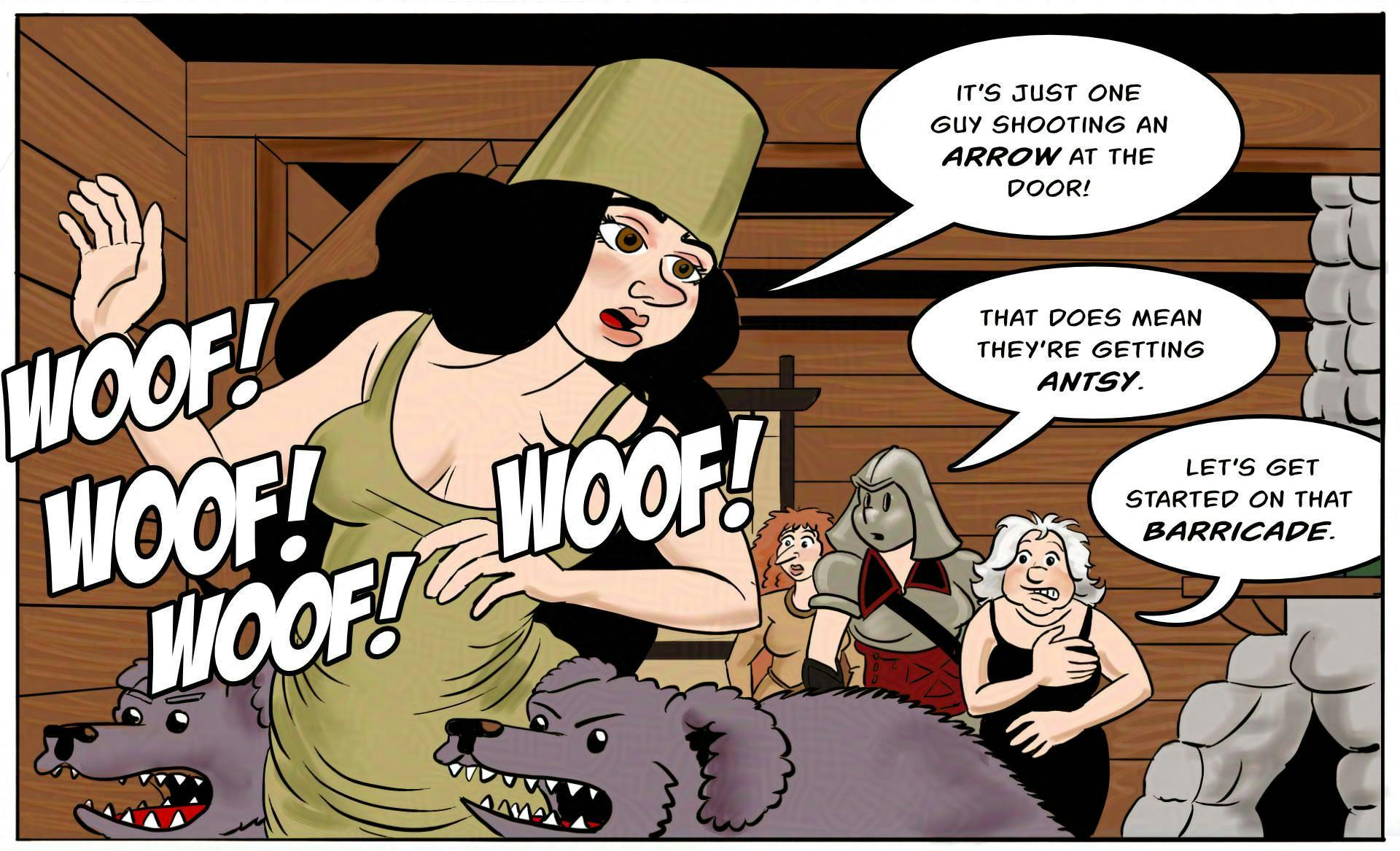 Panel 1.
The dogs are going bugnuts from the sound. 
Marion: It’s just one guy shooting an arrow at the  door!
Ragnarok: That does mean they’re getting antsy.
Atra:  Let’s get started on that barricade.
Dogs: Woof woof woof woof woof!