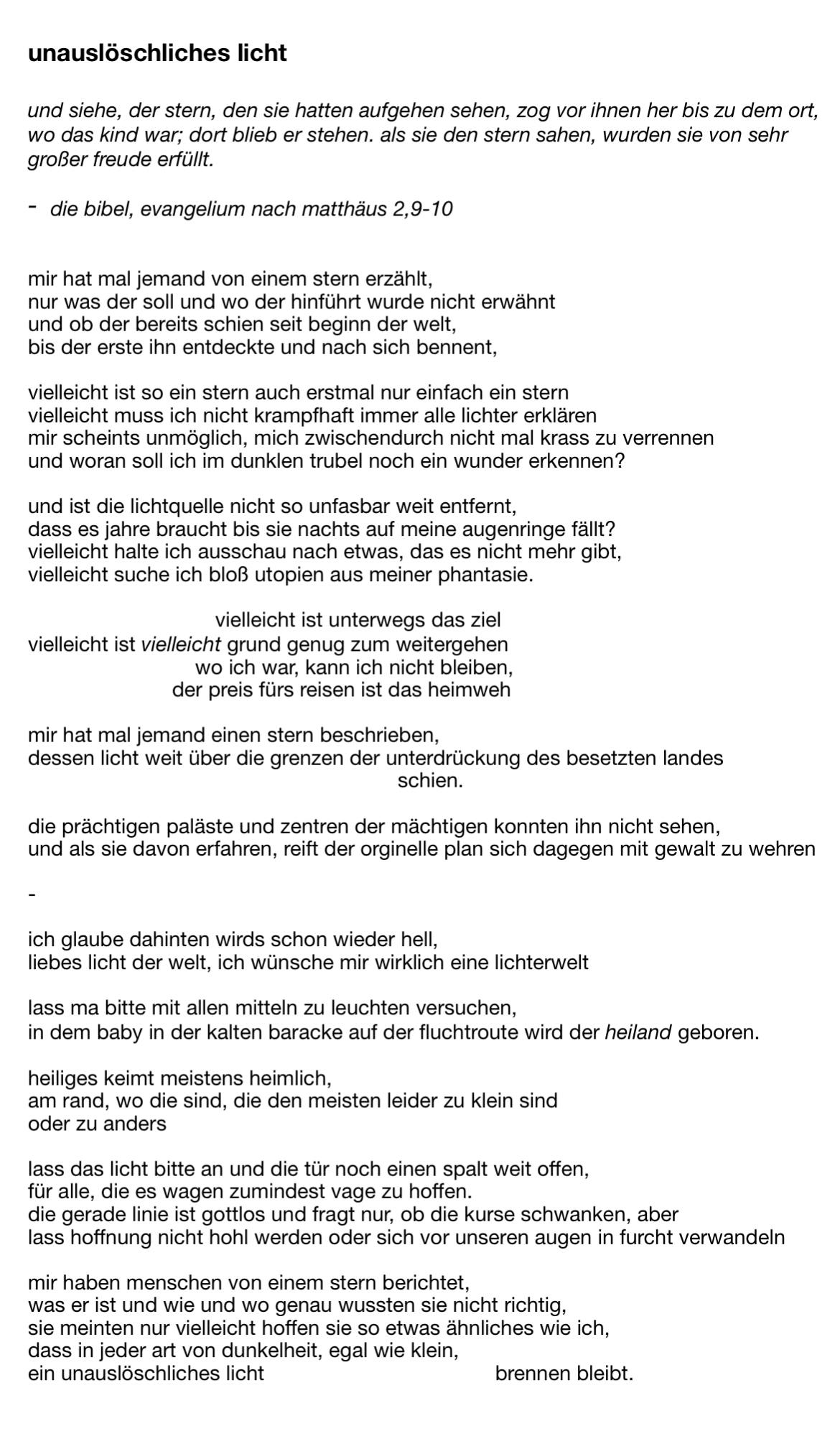 unauslöschliches licht

und siehe, der stern, den sie hatten aufgehen sehen, zog vor ihnen her bis zu dem ort, 
wo das kind war; dort blieb er stehen. als sie den stern sahen, wurden sie von sehr 
großer freude erfüllt.

die bibel, evangelium nach matthäus 2,9-10


mir hat mal jemand von einem stern erzählt, 
nur was der soll und wo der hinführt wurde nicht erwähnt 
und ob der bereits schien seit beginn der welt, 
bis der erste ihn entdeckte und nach sich bennent,

vielleicht ist so ein stern auch erstmal nur einfach ein stern 
vielleicht muss ich nicht krampfhaft immer alle lichter erklären 
mir scheints unmöglich, mich zwischendurch nicht mal krass zu verrennen
und woran soll ich im dunklen trubel noch ein wunder erkennen? 

und ist die lichtquelle nicht so unfasbar weit entfernt,
dass es jahre braucht bis sie nachts auf meine augenringe fällt?
vielleicht halte ich ausschau nach etwas, das es nicht mehr gibt, 
vielleicht suche ich bloß utopien aus meiner phantasie. 

			     vielleicht ist unterwegs das ziel
vielleicht ist vielleicht grund genug zum weitergehen
                             wo ich war, kann ich nicht bleiben,
                         der preis fürs reisen ist das heimweh

mir hat mal jemand einen stern beschrieben, 
dessen licht weit über die grenzen der unterdrückung des besetzten landes 
							schien.

die prächtigen paläste und zentren der mächtigen konnten ihn nicht sehen, 
und als sie davon erfahren, reift der orginelle plan sich dagegen mit gewalt zu wehren

-   

ich glaube dahinten wirds schon wieder hell,
liebes licht der welt, ich wünsche mir wirklich eine lichterwelt

lass ma bitte mit allen mitteln zu leuchten versuchen, 
in dem baby in der kalten baracke auf der fluchtroute wird der heiland geboren.

heiliges keimt meistens heimlich, 
am rand, wo die sind, die den meisten leider zu klein sind
oder zu anders

lass das licht bitte an und die tür noch einen spalt weit offen,
für alle, die es wagen zumindest vage zu hoffen.  
die gerade linie ist gottlos und fragt nur, ob die kurse schwanken, aber
lass hoffnung nicht hohl werden oder sich vor unseren augen in furcht verwandeln

mir haben menschen von einem stern berichtet, 
was er ist und wie und wo genau wussten sie nicht richtig, 
sie meinten nur vielleicht hoffen sie so etwas ähnliches wie ich, 
dass in jeder art von dunkelheit, egal wie klein,
ein unauslöschliches licht                                        brennen bleibt.