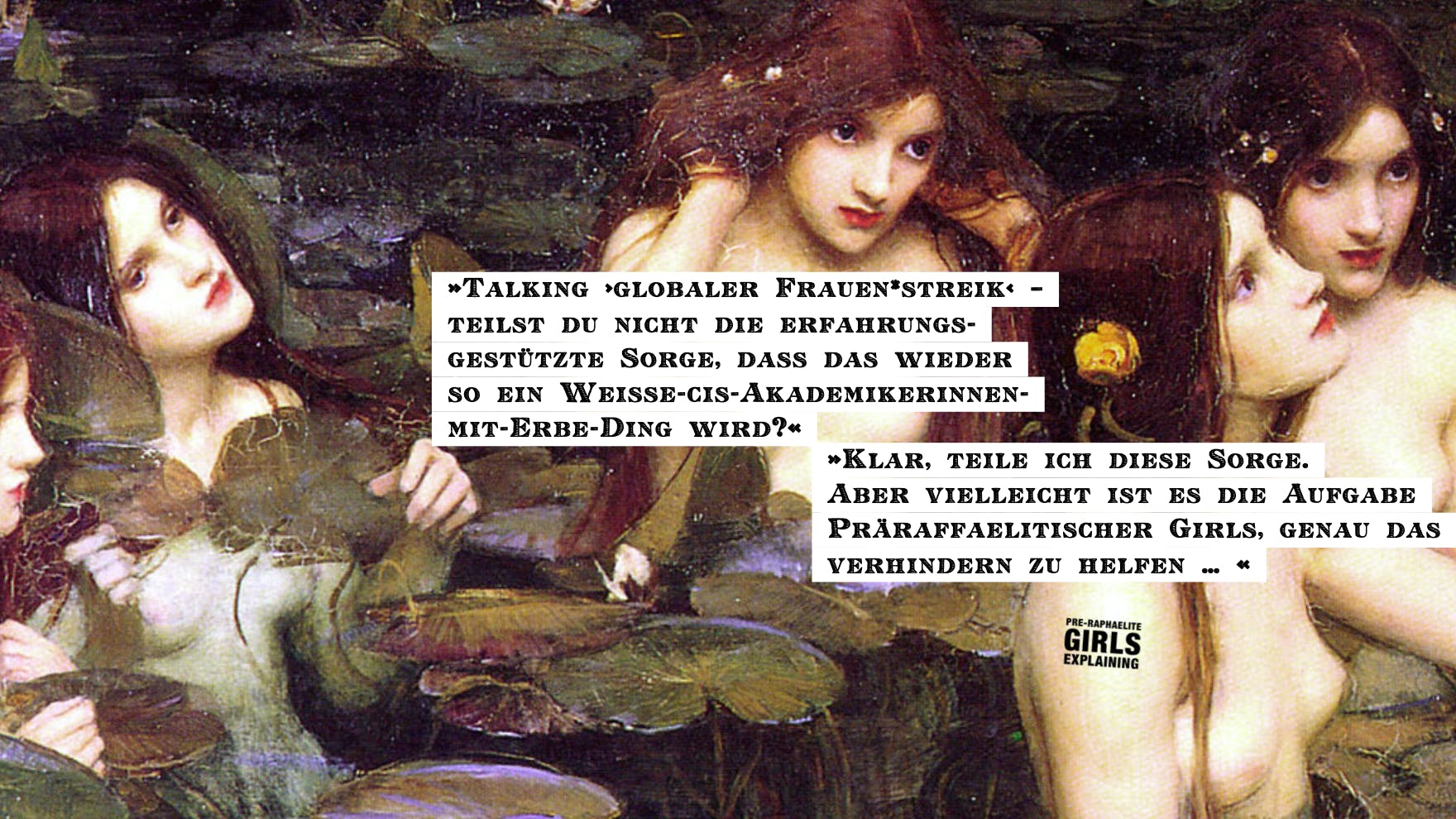 Personen in einem Seerosenteich. Hinzugefügter Text: »Talking ›globaler Frauen*streik‹ –   teilst du nicht die erfahrungsgestützte Sorge, dass das wieder so ein Weiße-cis-Akademikerinnen-mit-Erbe-Ding wird?« »Klar, teile ich diese Sorge. Aber vielleicht ist es die Aufgabe Präraffaelitischer Girls, genau das verhindern zu helfen … «