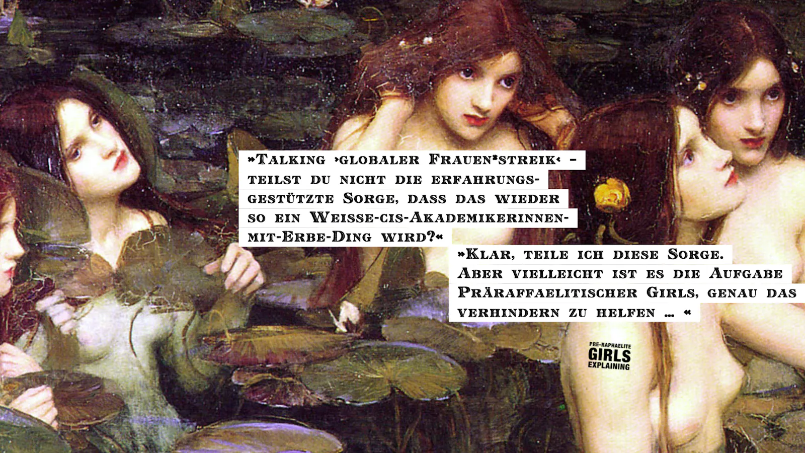 Personen in einem Seerosenteich. Hinzugefügter Text: »Talking ›globaler Frauen*streik‹ –
teilst du nicht die erfahrungsgestützte Sorge, dass das wieder so ein Weiße-cis-Akademikerinnen-mit-Erbe-Ding wird?« »Klar, teile ich diese Sorge. Aber vielleicht ist es die Aufgabe Präraffaelitischer Girls, genau das verhindern zu helfen … «