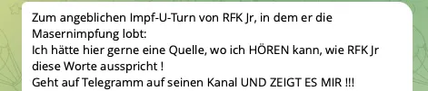 Zum angeblichen Impf-U-Turn von RFK Jr, in dem er die Masernimpfung lobt: Ich hätte hier gerne eine Quelle, wo ich HÖREN kann, wie RFK Jr diese Worte ausspricht ! Geht auf Telegramm auf seinen Kanal UND ZEIGT ES MIR !!! (…)“