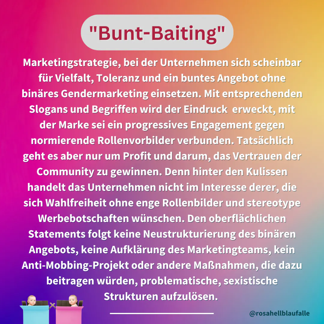 Definition auf buntem Hintergrund: Buntbaiting = Marketingstrategie, bei der Unternehmen sich scheinbar für Vielfalt, Toleranz und ein buntes Angebot ohne binäres Gendermarketing einsetzen. Mit entsprechenden Slogans und Begriffen wird der Eindruck erweckt, mit der Marke sei ein progressives Engagement gegen normierende Rollenvorbilder verbunden. Tatsächlich geht es aber nur um Profit und darum, das Vertrauen der Community zu gewinnen. Denn hinter den Kulissen handelt das Unternehmen nicht im Interesse derer, die sich Wahlfreiheit ohne enge Rollenbilder und stereotype Werbebotschaften wünschen. Den oberflächlichen Statements folgt keine Neustrukturierung des binären Angebots, keine Aufklärung des Marketingteams, kein Anti-Mobbing-Projekt oder andere Maßnahmen, die dazu beitragen würden, problematische, sexistische Strukturen aufzulösen.