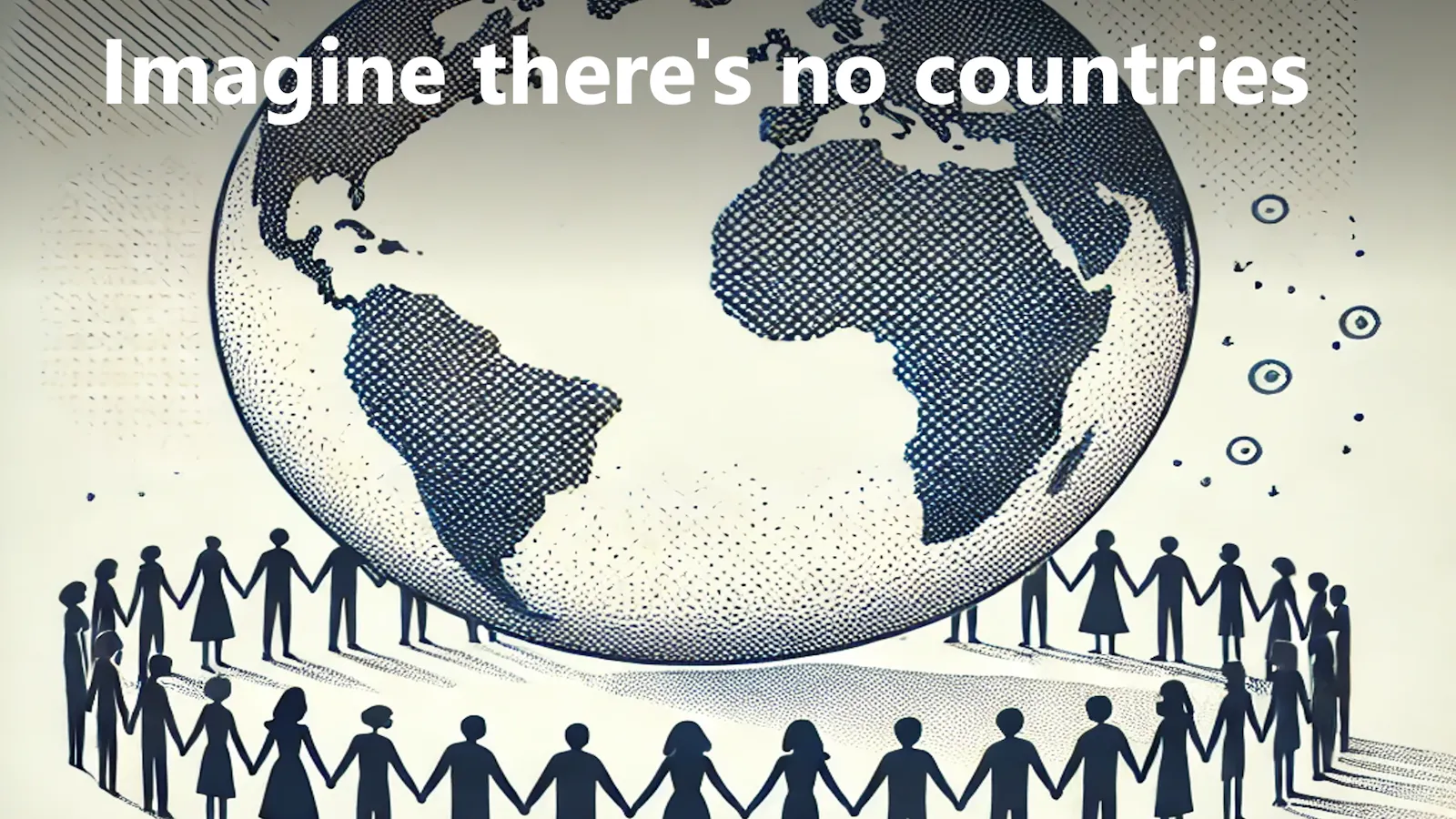 Imagine there's no countries // It isn't hard to do // Nothing to kill or die for // And no religion too // Imagine all the people // Living life in peace
You may say I'm a dreamer // But I'm not the only one // I hope someday you'll join us // And the world will be as one