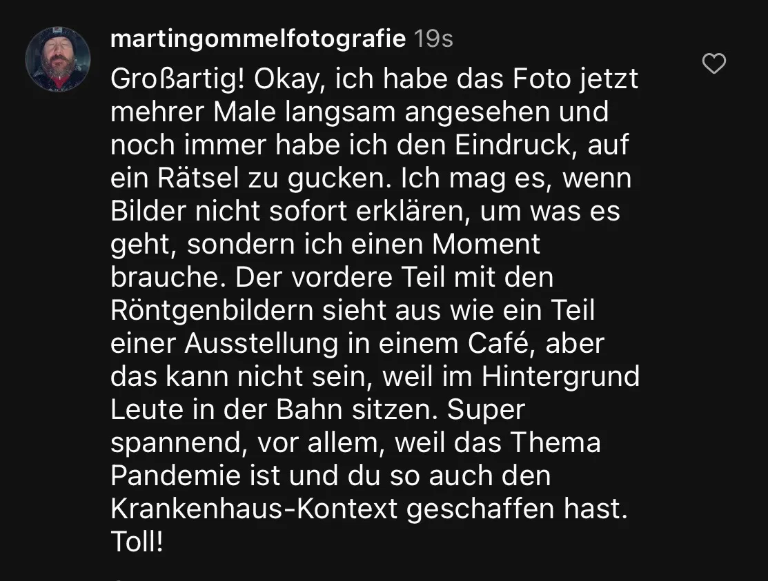 „Großartig! Okay, ich habe das Foto jetzt mehrer Male langsam angesehen und noch immer habe ich den Eindruck, auf ein Rätsel zu gucken. Ich mag es, wenn Bilder nicht sofort erklären, um was es geht, sondern ich einen Moment brauche. Der vordere Teil mit den Röntgenbildern sieht aus wie ein Teil einer Ausstellung in einem Café, aber das kann nicht sein, weil im Hintergrund Leute in der Bahn sitzen. Super spannend, vor allem, weil das Thema Pandemie ist und du so auch den Krankenhaus-Kontext geschaffen hast. Toll!“