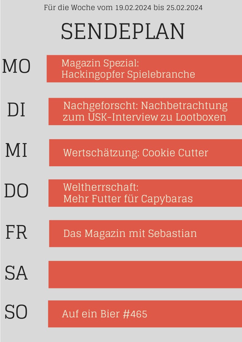 Sendeplan für die Woche vom 19.02.2024 bis 25.02.2024 
MO Magazin Spezial: Hackingopfer Spielebranche 
DI Nachgeforscht: Nachbetrachtung zum USK-Interview zu Lootboxen 
MI Wertschätzung Cookie Cutter 
DO Weltherrschaft: Mehr Futter für Capybaras 
FR Das Magazin mit Sebastian Sebastiar 
SO Auf ein Bier #465