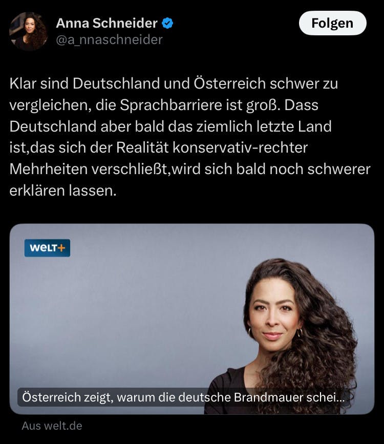 Ein Tweet Anna Schneiders, sie textet:
"Klar sind Deutschland und Österreich schwer zu vergleichen, die Sprachbarriere ist groß. Dass Deutschland aber bald das ziemlich letzte Land ist, das sich der Realität konservativ-rechter Mehrheiten vershchließt, wird sich bald noch schwerer erklären lassen."

Verlinkt ist ein Artikel der Weld mit ihrem Konterfei, der titelt: "Österreich zeigt, warum die deutsche Brandmauer scheitern wird"