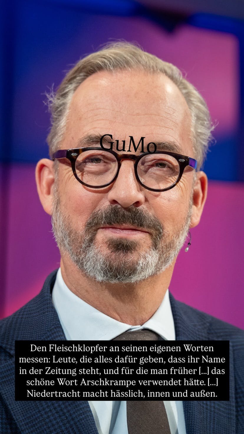 Ein Foto von Jan Fleischhauer, über seiner Brille schwebt das Wort GuMo, weiter unten: Den Fleischklopfer an seine eigenen Worten messen: Leute, die alles dafür geben, dass ihr Name in der Zeitung steht, und für die man früher das schöne Wort Arschkrampe verwendet hätte. Niedertracht macht hässlich, innen und außen.
