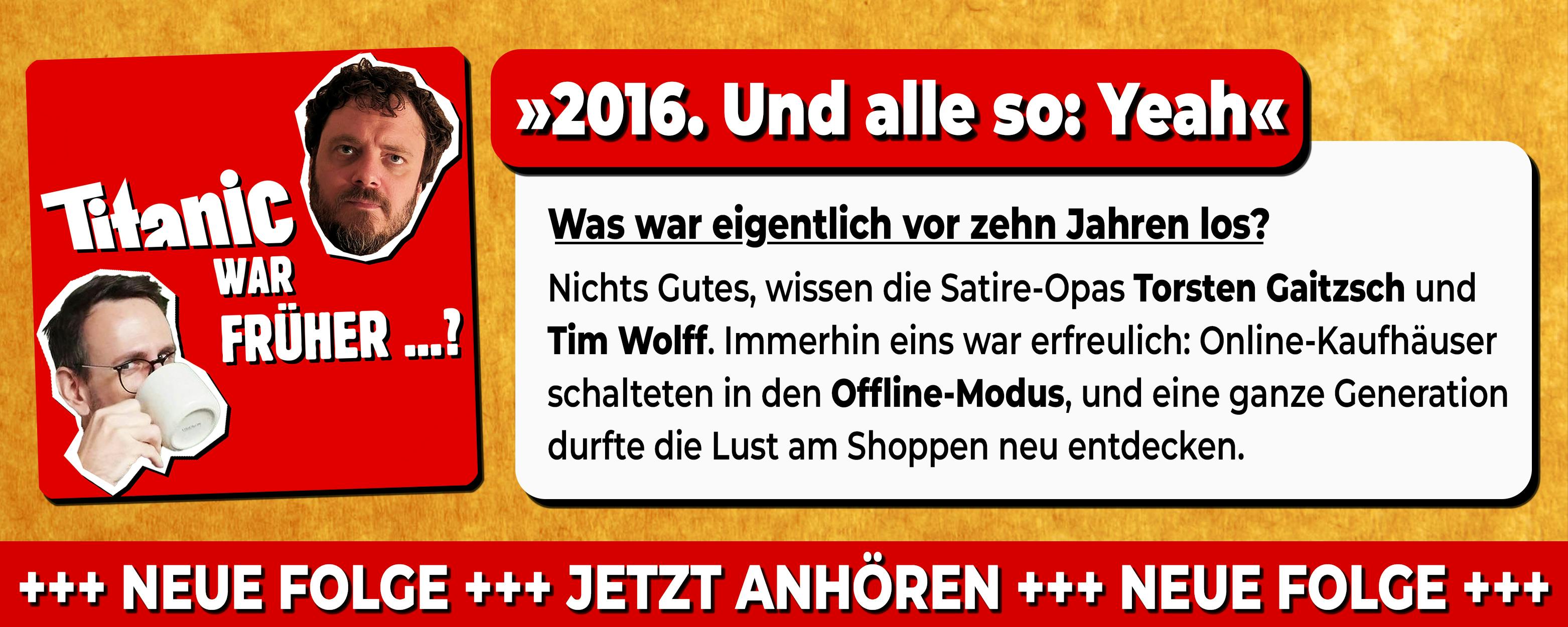 Neue Folge des Podcast: TITANIC war früher ... 
Titel: »2016. Und alle so: Yeah«

Was war eigentlich vor zehn Jahren los? 
Nichts Gutes, wissen die Satire-Opas Torsten Gaitzsch und Tim Wolff. Immerhin eins war erfreulich: Online-Kaufhäuser schalteten in den Offline-Modus, und eine ganze Generation durfte die Lust am Shoppen neu entdecken.