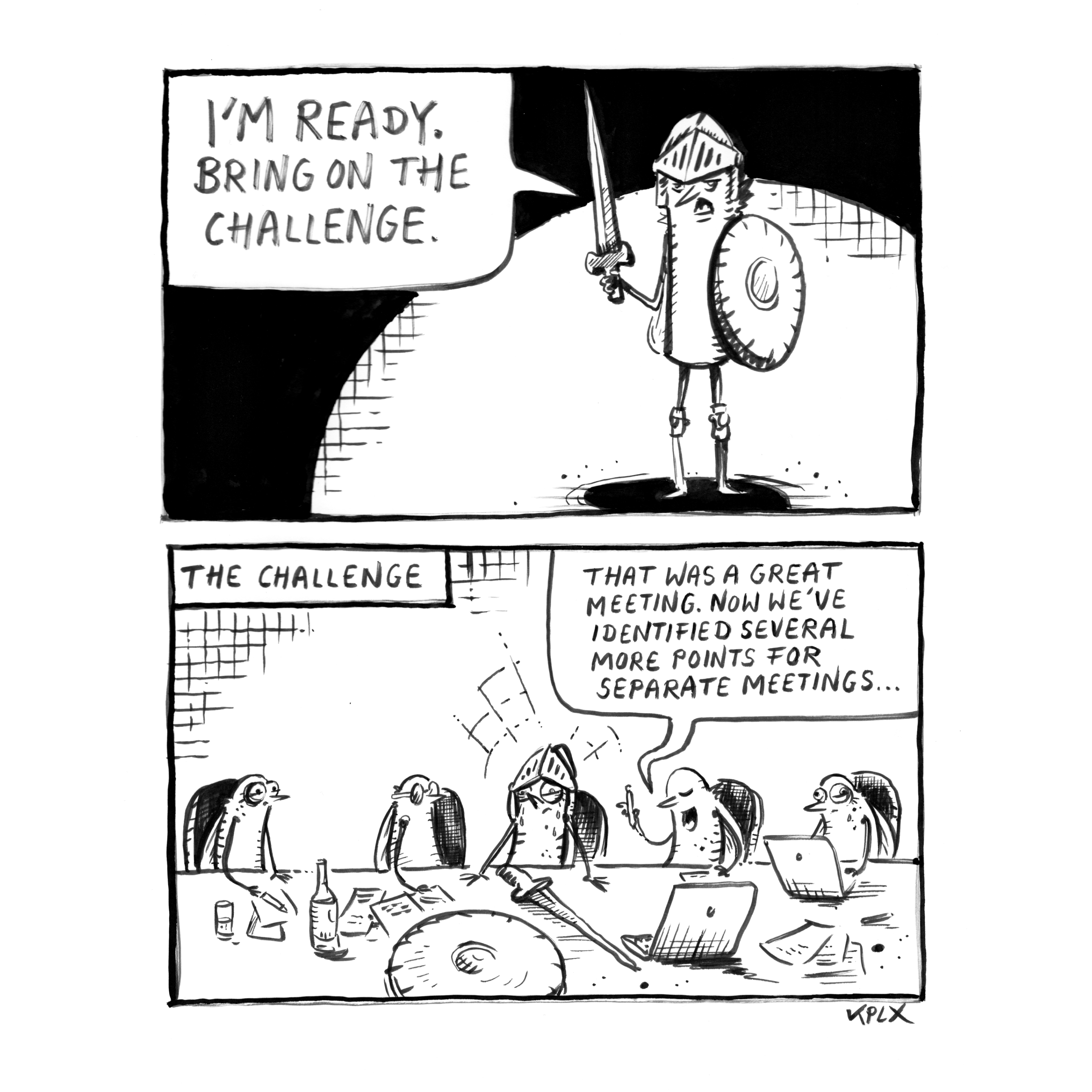 DE

Zweipaneliger Schwarzweiß-Comic in Tusche. Im oberen Panel steht eine Fliege als Ritter verkleidet, mit Helm, Schwert und Schild, in einem dramatischen Lichtkegel und sagt selbstbewusst: „I’m ready. Bring on the challenge.“ Im unteren Panel sitzt dieselbe Ritter-Fliege erschöpft an einem langen Konferenztisch mit mehreren anderen Fliegen. Auf dem Tisch liegen Laptops, Papiere, Flaschen sowie Schwert und Schild. Eine Fliege erklärt: „That was a great meeting. Now we’ve identified several more points for separate meetings…“ Über der Szene steht der Titel „The Challenge“.

EN

Two-panel black-and-white ink comic. In the top panel, a fly dressed as a knight, wearing a helmet and holding a sword and shield, stands in a dramatic spotlight and confidently says, “I’m ready. Bring on the challenge.” In the bottom panel, the same knight fly sits exhausted at a long conference table with several other flies. On the table are laptops, papers, bottles, as well as the sword and shield. One fly explains, “That was a great meeting. Now we’ve identified several more points for separate meetings…” Above the scene the title “The Challenge”.