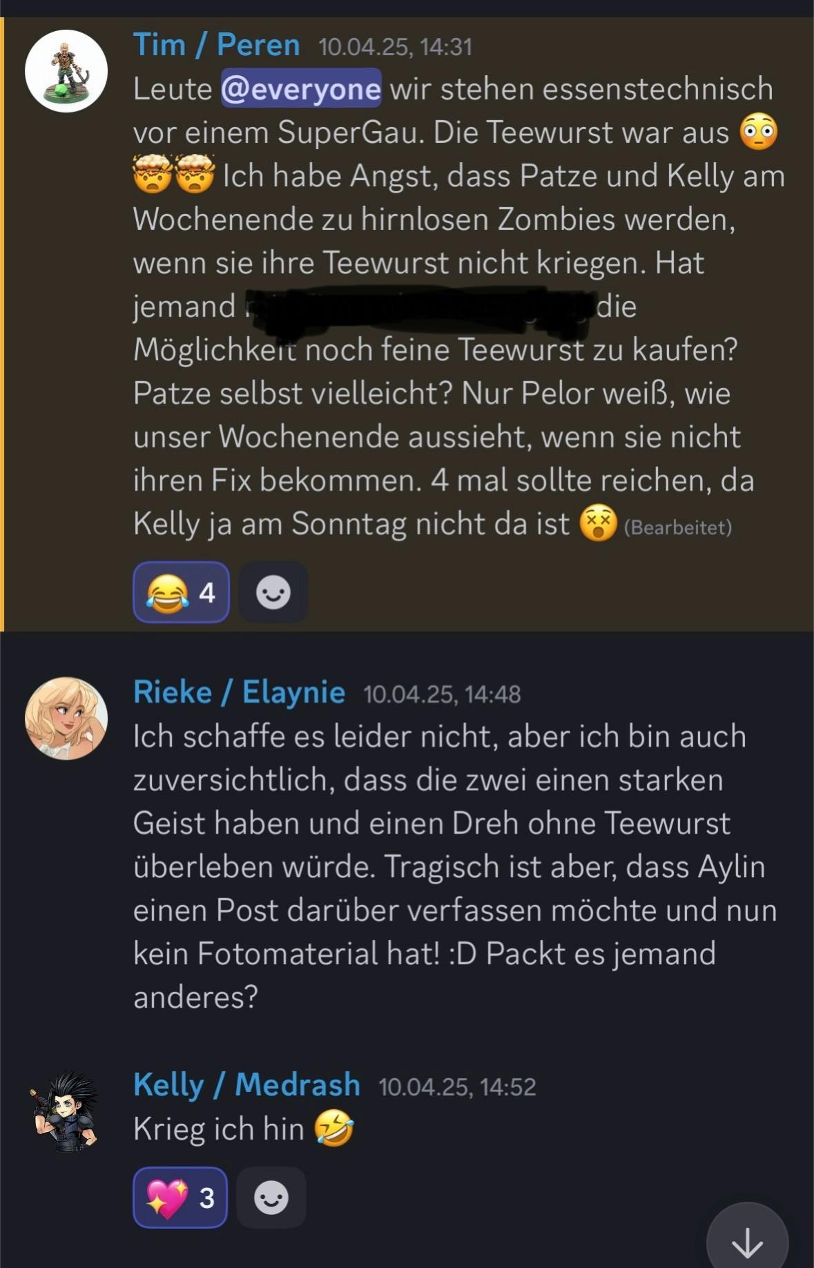 Ein Screenshot von Tim, Rieke und Kelly.

Tim / Peren – 10.04.25, 14:31
Leute, wir stehen essenstechnisch vor einem SuperGau. Die Teewurst war aus 😲🤯 Ich habe Angst, dass Patze und Kelly am Wochenende zu hirnlosen Zombies werden, wenn sie ihre Teewurst nicht kriegen. Hat jemand mit Firmenkartenzugang die Möglichkeit noch feine Teewurst zu kaufen? Patze selbst vielleicht? Nur Pelor weiß, wie unser Wochenende aussieht, wenn sie nicht ihren Fix bekommen. 4 mal sollte reichen, da Kelly ja am Sonntag nicht da ist 😵

Rieke / Elaynie – 10.04.25, 14:48
Ich schaffe es leider nicht, aber ich bin auch zuversichtlich, dass die zwei einen starken Geist haben und einen Dreh ohne Teewurst überleben würde. Tragisch ist aber, dass Aylin einen Post darüber verfassen möchte und nun kein Fotomaterial hat! :D Packt es jemand anderes?

Kelly / Medrash – 10.04.25, 14:52
Krieg ich hin 🤣