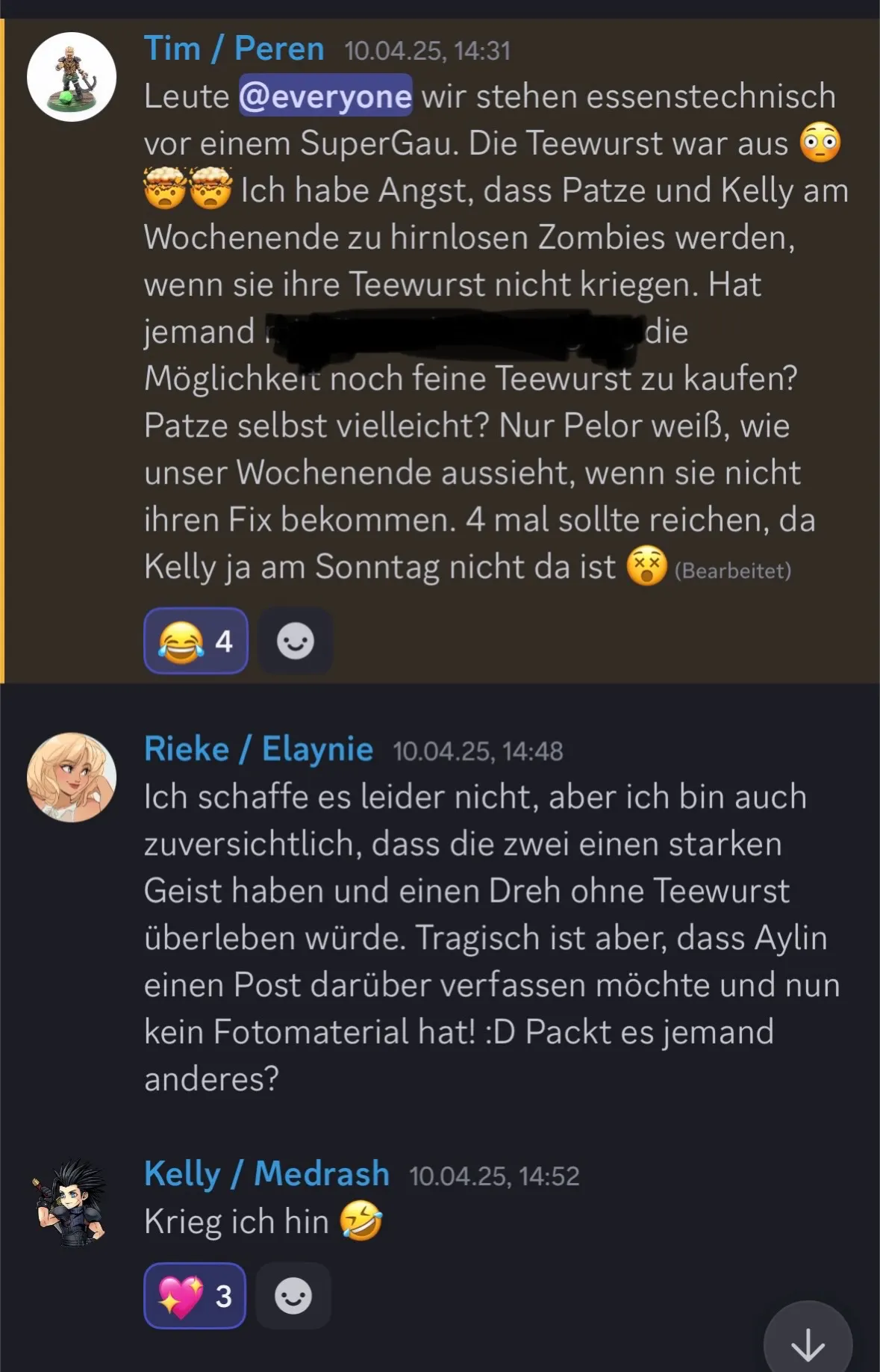 Ein Screenshot von Tim, Rieke und Kelly.
Tim / Peren – 10.04.25, 14:31
Leute, wir stehen essenstechnisch vor einem SuperGau. Die Teewurst war aus 😲🤯 Ich habe Angst, dass Patze und Kelly am Wochenende zu hirnlosen Zombies werden, wenn sie ihre Teewurst nicht kriegen. Hat jemand mit Firmenkartenzugang die Möglichkeit noch feine Teewurst zu kaufen? Patze selbst vielleicht? Nur Pelor weiß, wie unser Wochenende aussieht, wenn sie nicht ihren Fix bekommen. 4 mal sollte reichen, da Kelly ja am Sonntag nicht da ist 😵
Rieke / Elaynie – 10.04.25, 14:48
Ich schaffe es leider nicht, aber ich bin auch zuversichtlich, dass die zwei einen starken Geist haben und einen Dreh ohne Teewurst überleben würde. Tragisch ist aber, dass Aylin einen Post darüber verfassen möchte und nun kein Fotomaterial hat! :D Packt es jemand anderes?
Kelly / Medrash – 10.04.25, 14:52
Krieg ich hin 🤣
