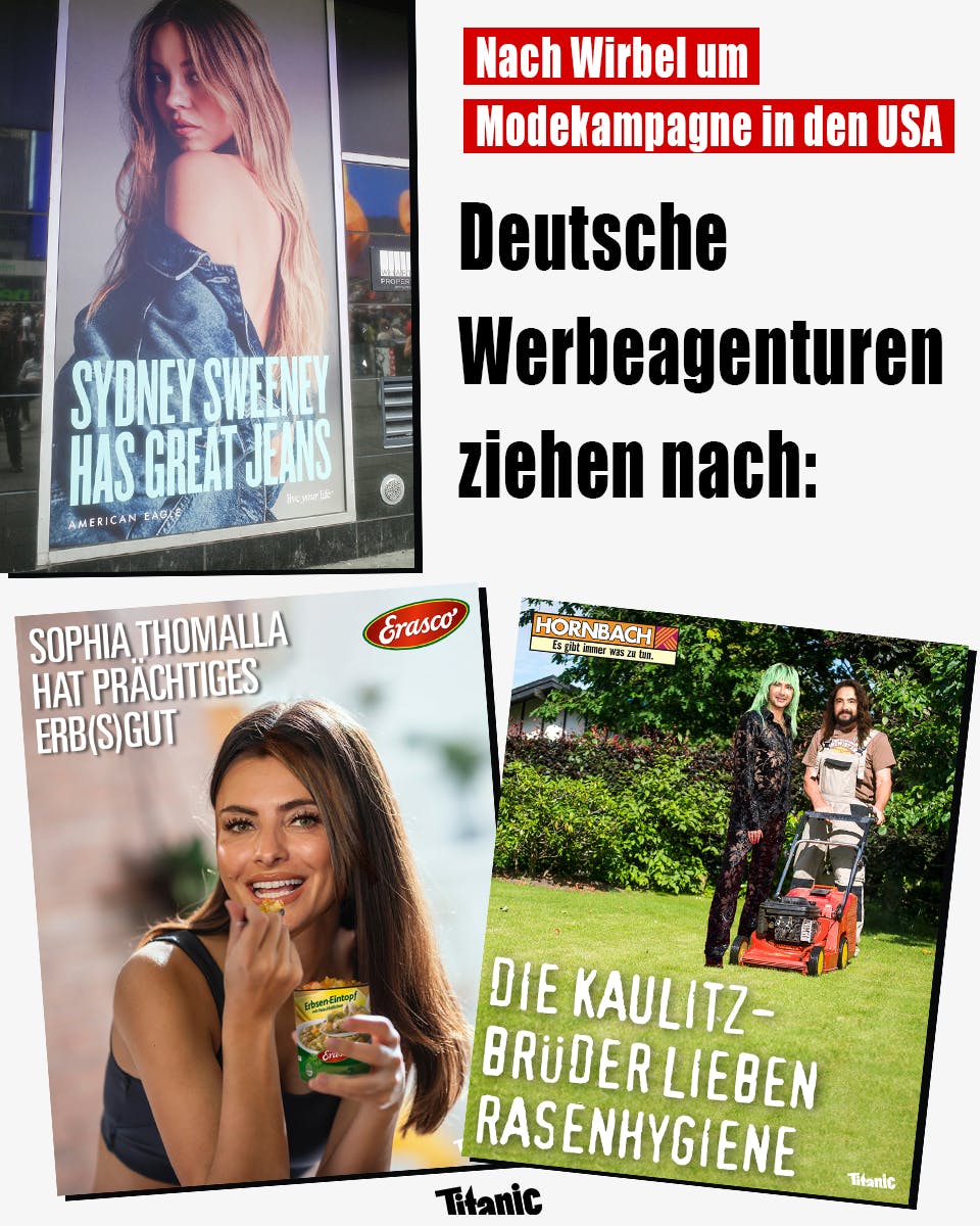 Zu sehen ist Sydney Sweeneys Werbekampagne für die Jeansmarke American Eagle mit dem Slogan "Sydney Sweeney has great jeans". Daneben steht: "Nach Wirbel um Modekampagne in den USA. Deutsche Werbeagenturen ziehen nach". Darunter sind zwei Werbeparodien zu sehen: Auf einem Plakat isst Sophia Thomalla eine Dose Erasco-Erbseneintopf, dazu der Text: "Sophia Thomalla hat prächtiges Erb(s)gut." Daneben ist ein Plakat mit dem Hornbach-Logo zu sehen, das Bill und Tom Kaulitz mit einem Rasenmäher auf einer Wiese zeigt. Darunter steht: "Die Kaulitz-Brüder lieben Rasenhygiene."