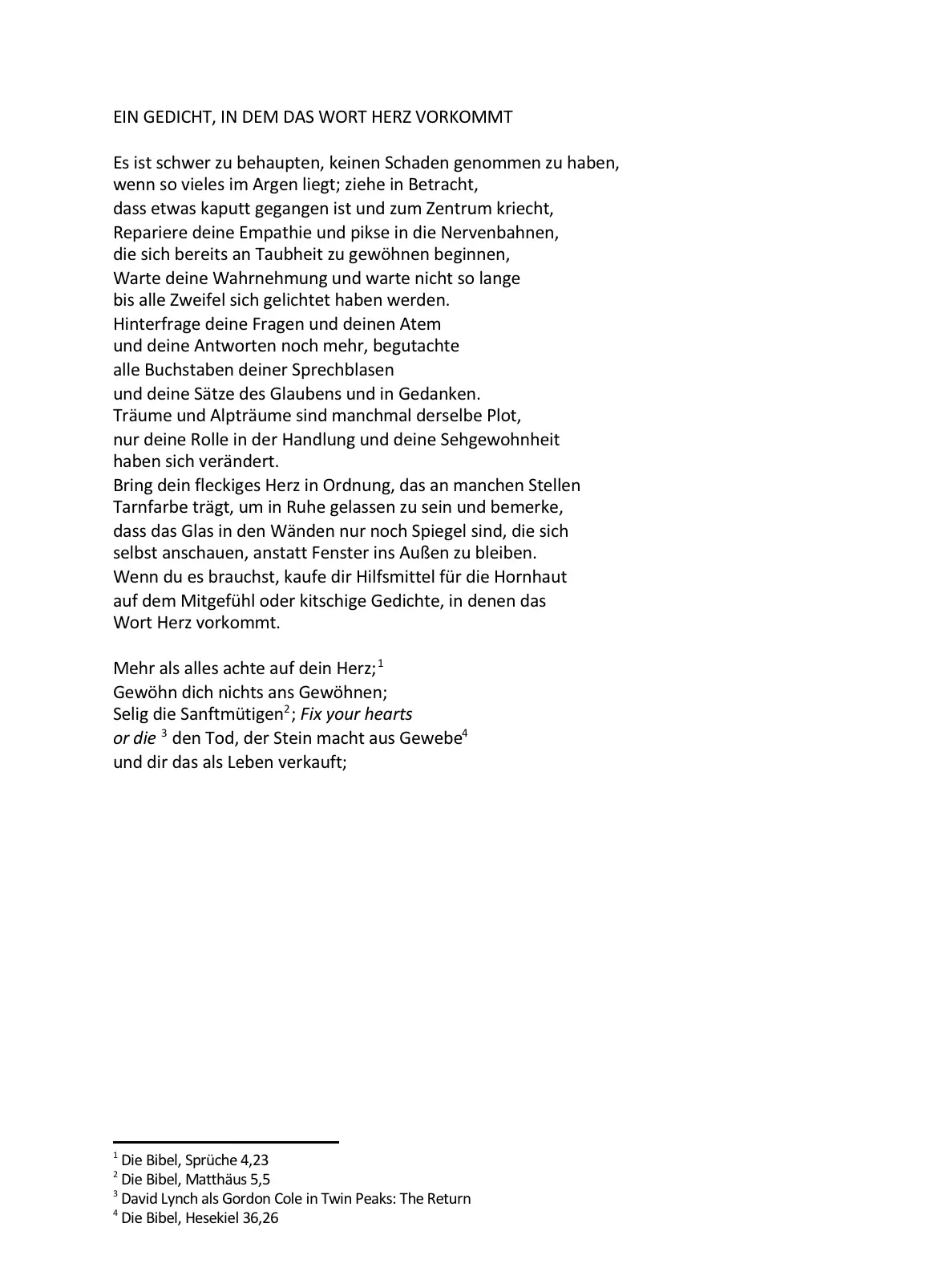 EIN GEDICHT, IN DEM DAS WORT HERZ VORKOMMT
Es ist schwer zu behaupten, keinen Schaden genommen zu haben,
wenn so vieles im Argen liegt; ziehe in Betracht,
dass etwas kaputt gegangen ist und zum Zentrum kriecht,
Repariere deine Empathie und pikse in die Nervenbahnen,
die sich bereits an Taubheit zu gewöhnen beginnen,
Warte deine Wahrnehmung und warte nicht so lange
bis alle Zweifel sich gelichtet haben werden.
Hinterfrage deine Fragen und deinen Atem
und deine Antworten noch mehr, begutachte
alle Buchstaben deiner Sprechblasen
und deine Sätze des Glaubens und in Gedanken.
Träume und Alpträume sind manchmal derselbe Plot,
nur deine Rolle in der Handlung und deine Sehgewohnheit
haben sich verändert.
Bring dein fleckiges Herz in Ordnung, das an manchen Stellen
Tarnfarbe trägt, um in Ruhe gelassen zu sein und bemerke,
dass das Glas in den Wänden nur noch Spiegel sind, die sich
selbst anschauen, anstatt Fenster ins Außen zu bleiben.
Wenn du es brauchst, kaufe dir Hilfsmittel für die Hornhaut
auf dem Mitgefühl oder kitschige Gedichte, in denen das
Wort Herz vorkommt.
Mehr als alles achte auf dein Herz;
Gewöhn dich nichts ans Gewöhnen;
Selig die Sanftmütigen ; Fix your hearts
or die den Tod, der Stein macht aus Gewebe
und dir das als Leben verkauft;