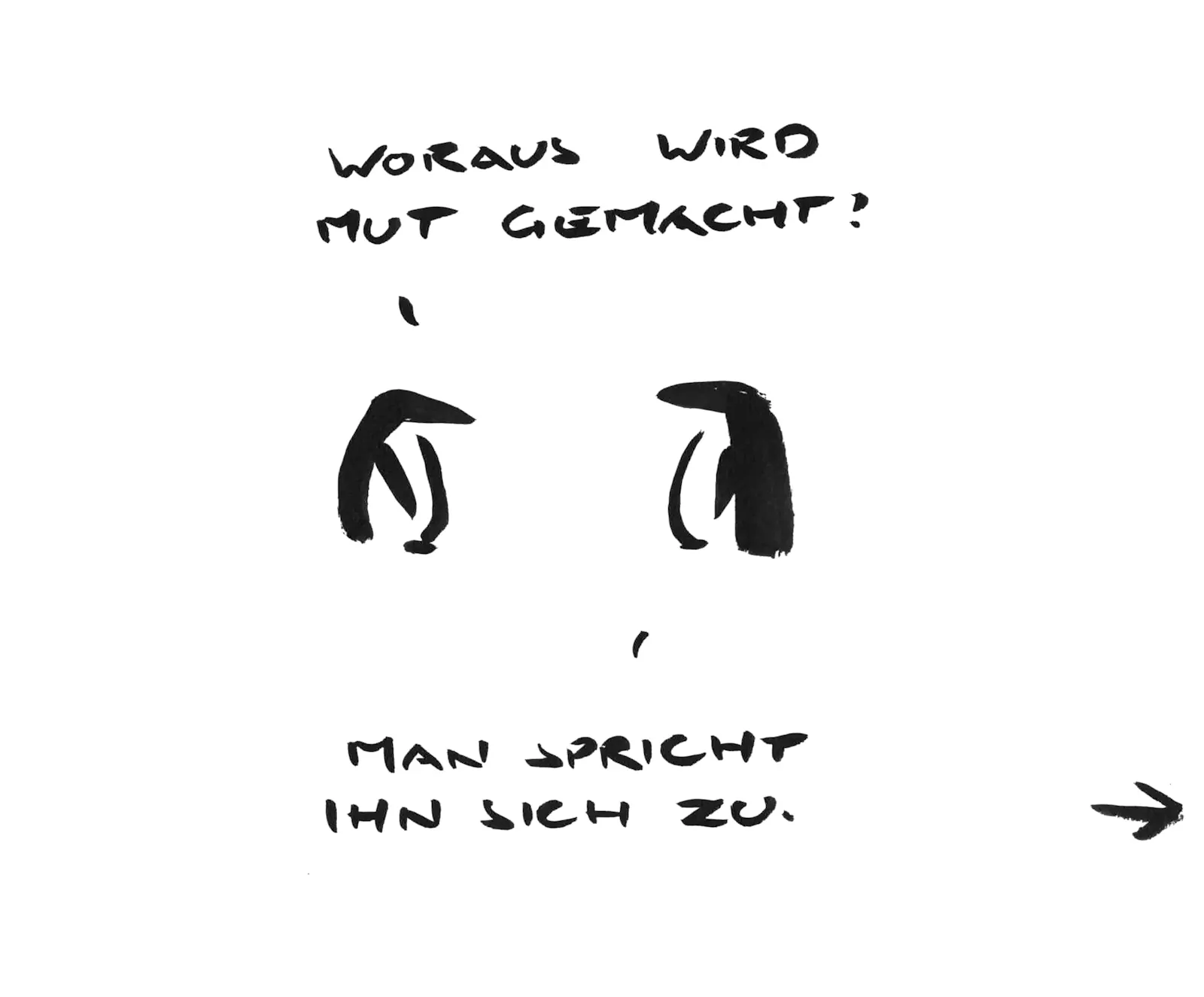 Ein Comicstrip aus drei Cartoonbildern aus wenigen schwarzen Tuschestrichen.
Bild 1: Ein Pinguin fragt einen anderen: „Woraus wird Mut gemacht?“ Der andere Antwort: „Man spricht ihn sich zu.“