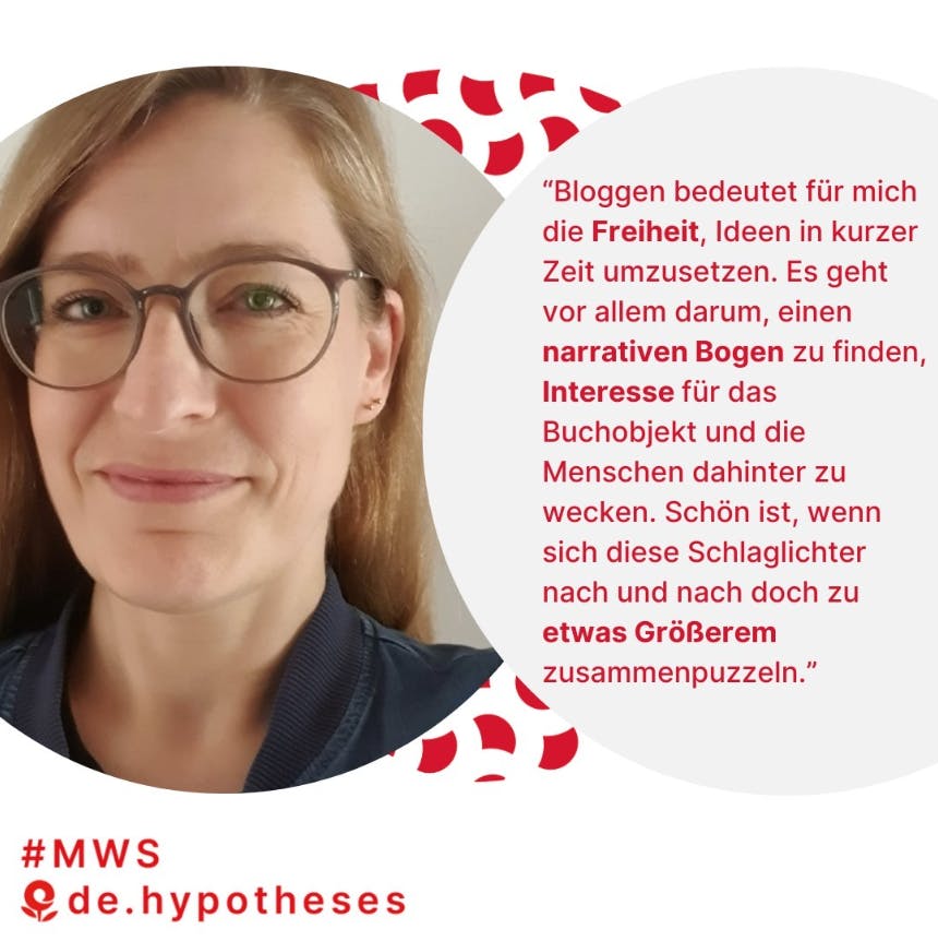 “Bloggen bedeutet für mich die Freiheit, Ideen in kurzer Zeit umzusetzen - es geht vor allem darum, einen narrativen Bogen zu finden, Interesse für das Buchobjekt und die Menschen dahinter zu wecken. Schön ist, wenn sich diese Schlaglichter nach und nach doch zu etwas Größerem zusammenpuzzeln.”