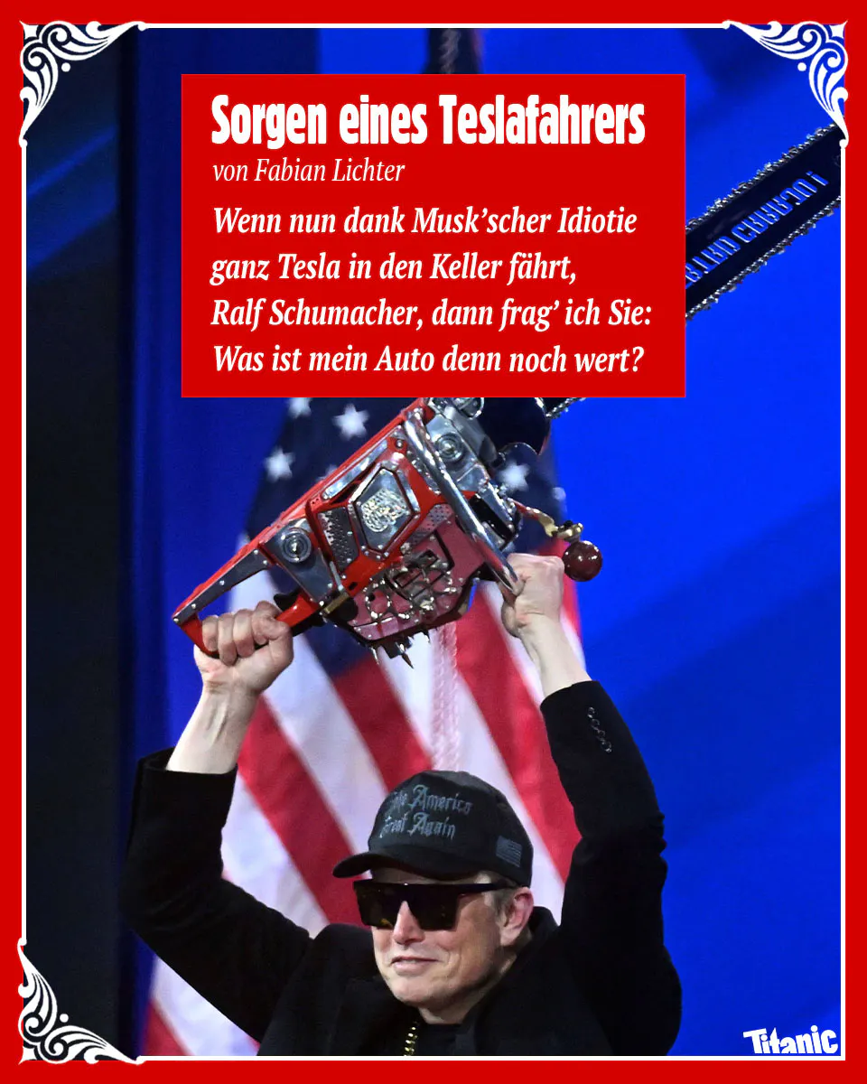 Bild: Elon Musk, der eine Kettensäge über seinen Kopf hebt.
Text: Sorgen eines Teslafahrers
von Fabian Lichter
Wenn nun dank Musk'scher Idotie
ganz Tesla in den Keller fährt,
Ralf Schumacher, dann frag' ich Sie:
Was ist mein Auto denn noch wert?