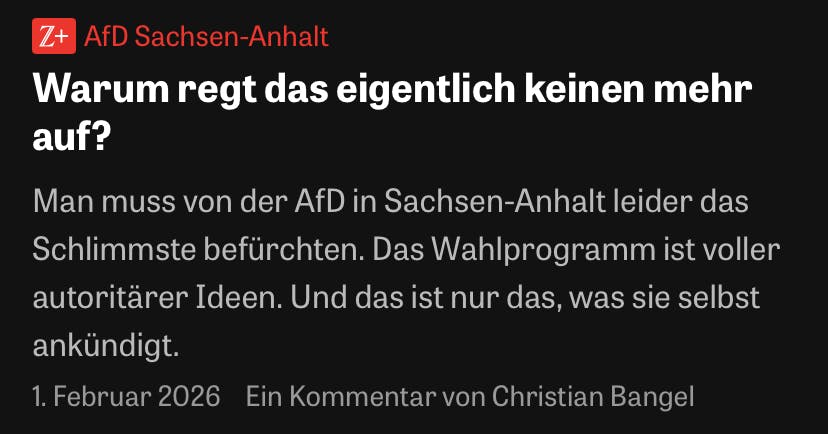 Z+ AfD Sachsen-Anhalt
Warum regt das eigentlich keinen mehr auf?
Man muss von der AfD in Sachsen-Anhalt leider das Schlimmste befürchten. Das Wahlprogramm ist voller autoritärer Ideen. Und das ist nur das, was sie selbst ankündigt.
1. Februar 2026 Ein Kommentar von Christian Bangel