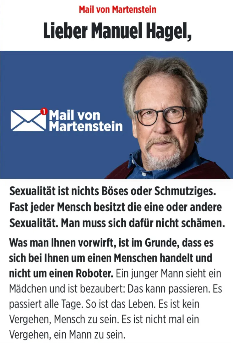 Mail von Martenstein
Lieber Manuel Hagel,
Sexualität ist nichts Böses oder Schmutziges.
Fast jeder Mensch besitzt die eine oder andere Sexualität. Man muss sich dafür nicht schämen.
Was man Ihnen vorwirft, ist im Grunde, dass es sich bei Ihnen um einen Menschen handelt und nicht um einen Roboter. Ein junger Mann sieht ein Mädchen und ist bezaubert: Das kann passieren. Es passiert alle Tage. So ist das Leben. Es ist kein Vergehen, Mensch zu sein. Es ist nicht mal ein Vergehen, ein Mann zu sein.