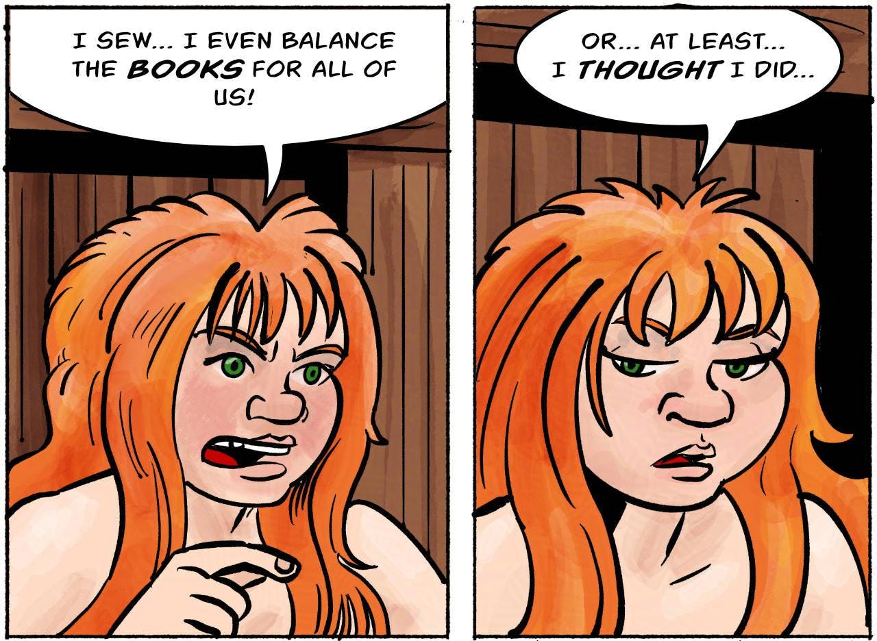 Panel 5.
Kel: I sew… I even balance the books for all of us!

Panel 6.
Kel: Or… at least… I thought I did…