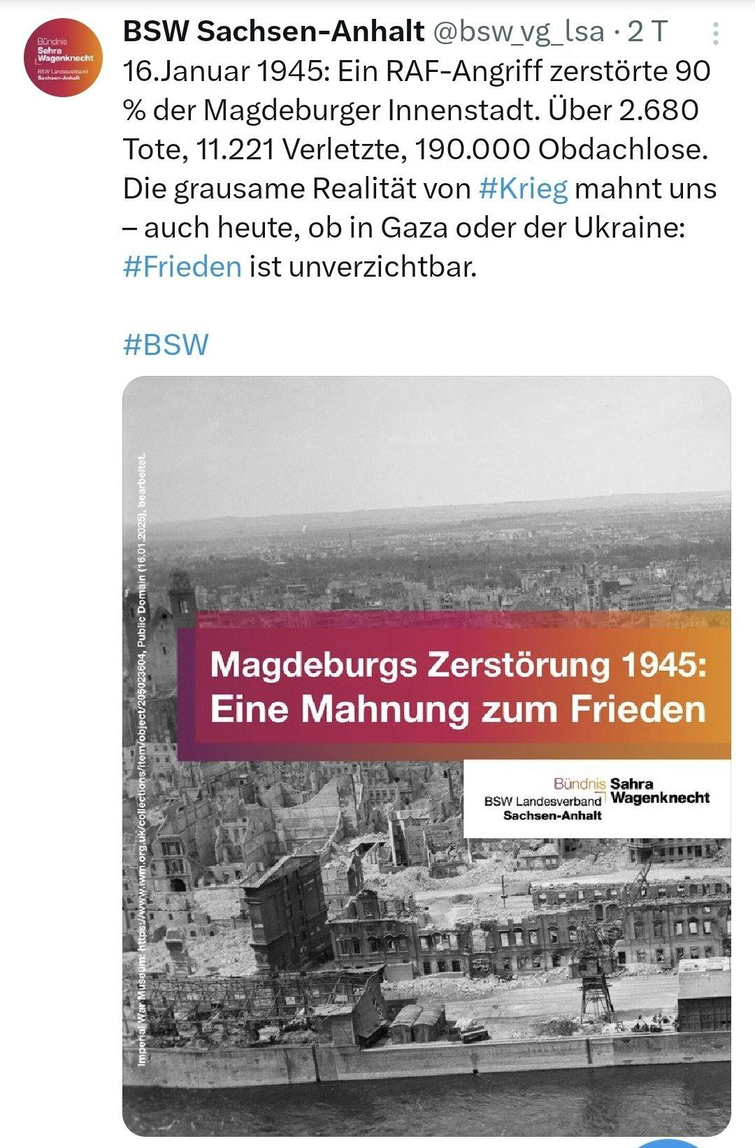 Twitter-Screenshot des BSW Sachsen-Anhalt.
Text:
16. Januar 1945: Ein RAF-Angriff zerstörte 90% der Magdeburger Innenstadt. Über 2.680 Tote, 11.221 Verletzte, 190.000 Obdachlose. Die grausame Realität von #Krieg mahnt uns - auch heute, ob in Gaza oder der Ukraine: #Frieden ist unverzichtbar. #BSW

Darunter ein sharepic mit dem zerstörten Magdeburg in schwarz-weiß als Hintergrund, darüber die typischen von pink zu orange changierenden Zitatkacheln des BSW: "Magdeburgs Zerstörung 1945: Eine Mahnung zum Frieden"