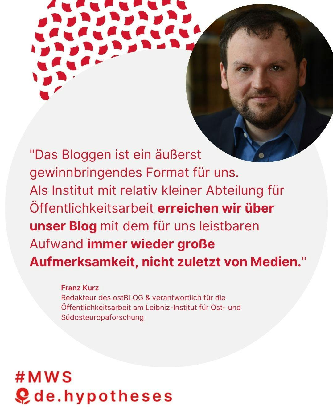 "Das Bloggen ist ein äußerst gewinnbringendes Format für uns.
Als Institut mit relativ kleiner Abteilung für Öffentlichkeitsarbeit erreichen wir über unser Blog mit dem für uns leistbaren Aufwand immer wieder große Aufmerksamkeit, nicht zuletzt von Medien."

Franz Kurz
Redakteur des ostBLOG & verantwortlich für die Öffentlichkeitsarbeit am Leibniz-Institut für Ost- und Südosteuropaforschung