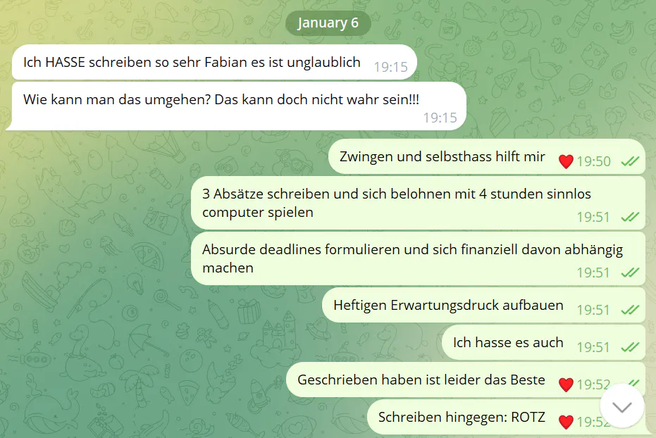 Chat
Ich HASSE schreiben so sehr Fabian es ist unglaublich
Wie kann man das umgehen? Das kann doch nicht wahr sein!!
Zwingen und Selbsthass hilft mir
3 Absätze schreiben und sich belohnen mit 4 Stunden Computer spielen
Absurde Deadlines formulieren und sich finanziell davon abhängig machen
Heftigen Erwartungsdruck aufbauen
ich hasse es auch
Geschrieben haben ist leider das beste
Schreiben hingegen: ROTZ