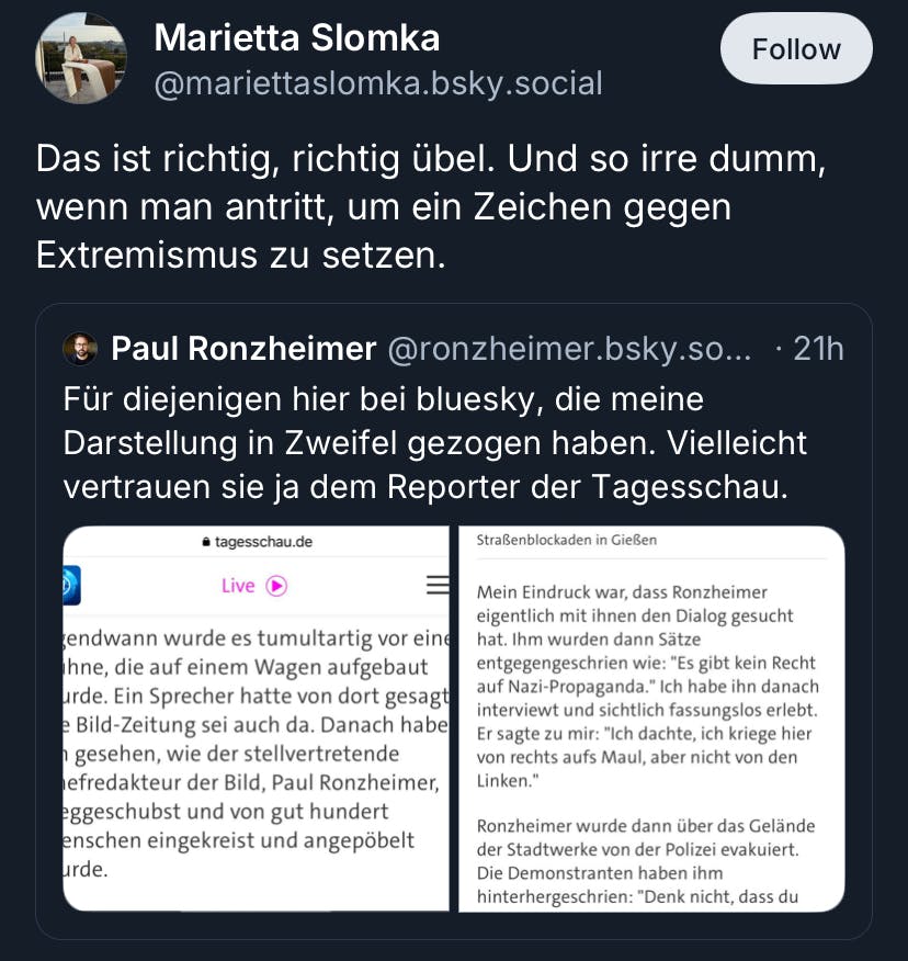 Screenshot von Bluesky:
Marietta Slomka @mariettaslomka.bsky.social
Das ist richtig, richtig übel. Und so irre dumm, wenn man antritt, um ein Zeichen gegen Extremismus zu setzen.

Slomka zitiert einen Post von Paul Ronzheimer, der versucht seine Darstellung des Geschehens durch Screenshots der Tagesschau zu untermauern:
Paul Ronzheimer @ronzheimer.bsky.so... • 21h
Für diejenigen hier bei bluesky, die meine Darstellung in Zweifel gezogen haben. Vielleicht vertrauen sie ja dem Reporter der Tagesschau.