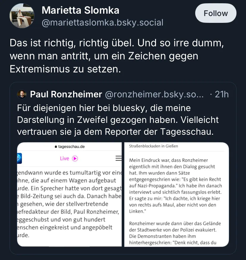 Screenshot von Bluesky:
Marietta Slomka @mariettaslomka.bsky.social
Das ist richtig, richtig übel. Und so irre dumm, wenn man antritt, um ein Zeichen gegen Extremismus zu setzen.
Slomka zitiert einen Post von Paul Ronzheimer, der versucht seine Darstellung des Geschehens durch Screenshots der Tagesschau zu untermauern:
Paul Ronzheimer @ronzheimer.bsky.so... • 21h
Für diejenigen hier bei bluesky, die meine Darstellung in Zweifel gezogen haben. Vielleicht vertrauen sie ja dem Reporter der Tagesschau.