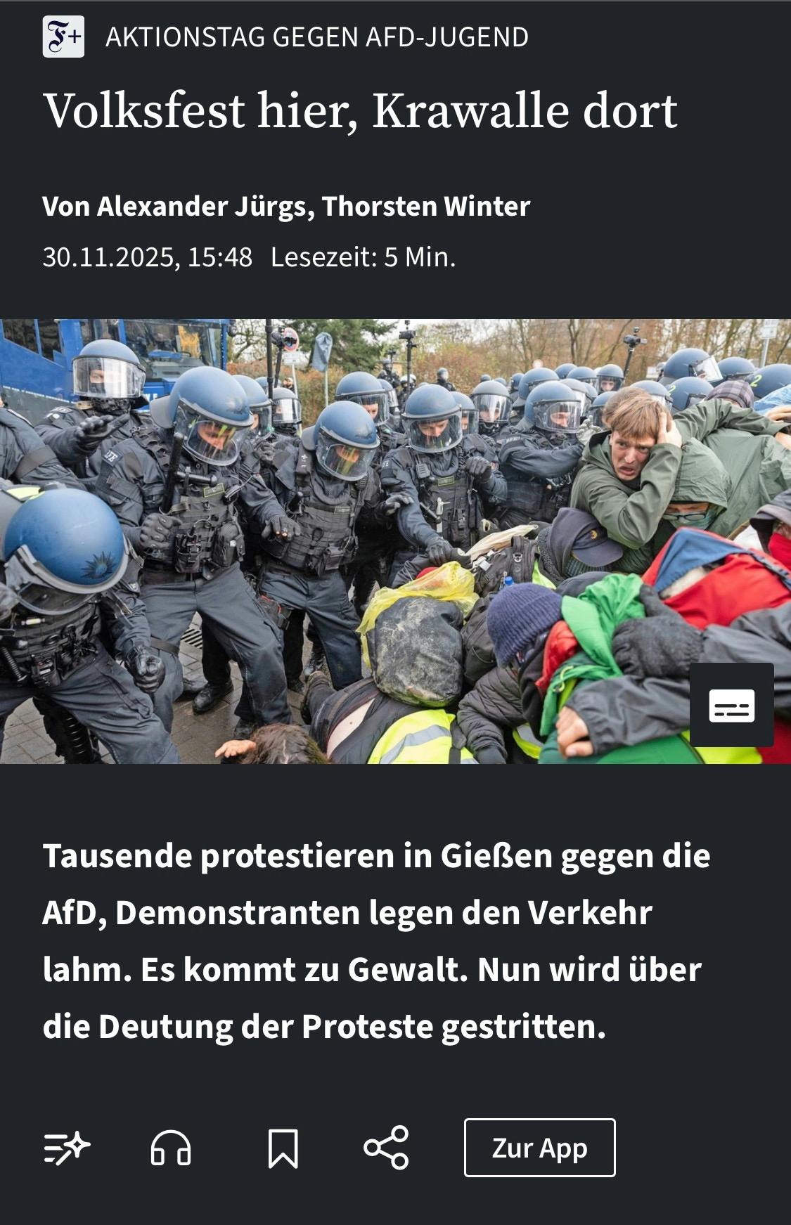 Screenshot der FAZ:
AKTIONSTAG GEGEN AFD-JUGEND
Volksfest hier, Krawalle dort Von Alexander Jürgs, Thorsten Winter 30.11.2025, 15:48 Lesezeit: 5 Min.

Tausende protestieren in Gießen gegen die AfD, Demonstranten legen den Verkehr lahm. Es kommt zu Gewalt. Nun wird über die Deutung der Proteste gestritten.

Das Bild zeigt einen Pulk schwer gepanzerter Polizisten, die Demonstrant*innen angreifen